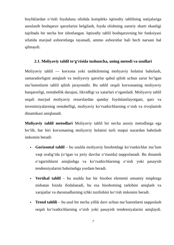boyliklardan o‘rinli foydalana olishda kompleks iqtisodiy tahlilning natijalariga
asoslanib boshqaruv qarorlarini belgilash, foyda olishning zaruriy sharti ekanligi
tajribada bir necha bor isbotlangan. Iqtisodiy tahlil boshqaruvning bir funksiyasi
sifatida mavjud axborotlarga tayanadi, ammo axborotlar hali hech narsani hal
qilmaydi.
2.1. Moliyaviy tahlil to‘g‘risida tushuncha, uning metodi va usullari
Moliyaviy  tahlil  —  korxona  yoki  tashkilotning  moliyaviy  holatini  baholash,
samaradorligini aniqlash va moliyaviy qarorlar qabul qilish uchun zarur bo‘lgan
ma’lumotlarni tahlil qilish jarayonidir. Bu tahlil orqali korxonaning moliyaviy
barqarorligi, rentabellik darajasi, likvidligi va xatarlari o‘rganiladi. Moliyaviy tahlil
orqali  mavjud  moliyaviy  resurslardan  qanday  foydalanilayotgani,  qarz  va
investitsiyalarning rentabelligi, moliyaviy ko‘rsatkichlarning o‘sish va rivojlanish
dinamikasi aniqlanadi.
Moliyaviy tahlil metodlari Moliyaviy tahlil bir necha asosiy metodlarga ega
bo‘lib, har biri korxonaning moliyaviy holatini turli nuqtai nazardan baholash
imkonini beradi:

Gorizontal tahlil – bu usulda moliyaviy hisobotdagi ko‘rsatkichlar ma’lum
vaqt oralig‘ida (o‘tgan va joriy davrlar o‘rtasida) taqqoslanadi. Bu dinamik
o‘zgarishlarni  aniqlashga  va  ko‘rsatkichlarning  o‘sish  yoki  pasayish
tendensiyalarini baholashga yordam beradi.

Vertikal tahlil – bu usulda har bir hisobot elementi umumiy miqdorga
nisbatan  foizda  ifodalanadi,  bu  esa  hisobotning  tarkibini  aniqlash  va
xarajatlar va daromadlarning ichki tuzilishini ko‘rish imkonini beradi.

Trend tahlili – bu usul bir necha yillik davr uchun ma’lumotlarni taqqoslash
orqali ko‘rsatkichlarning o‘sish yoki pasayish tendensiyalarini aniqlaydi.
7

