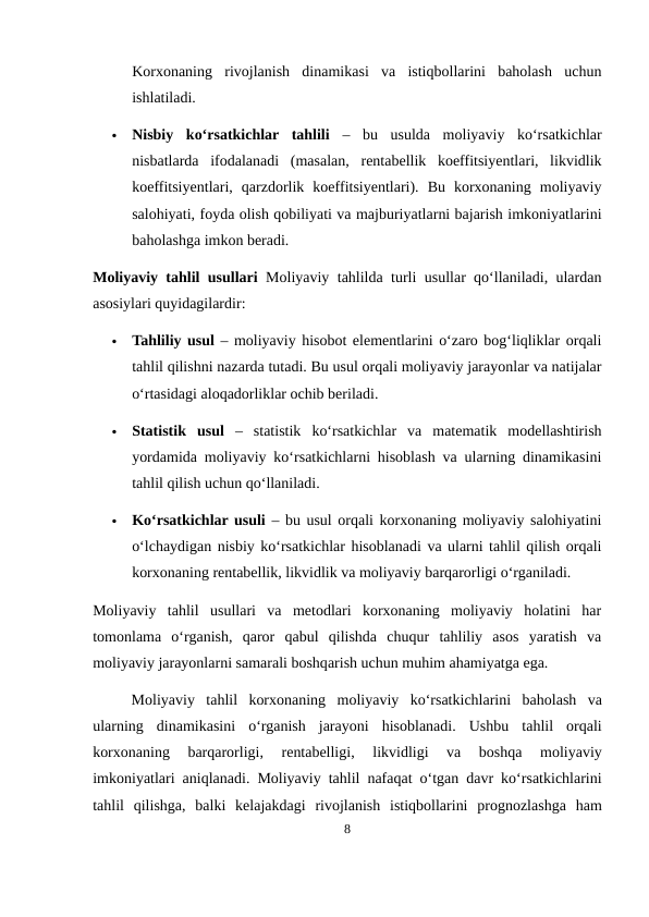 Korxonaning  rivojlanish  dinamikasi  va  istiqbollarini  baholash  uchun
ishlatiladi.

Nisbiy  ko‘rsatkichlar  tahlili –  bu  usulda  moliyaviy  ko‘rsatkichlar
nisbatlarda  ifodalanadi  (masalan,  rentabellik  koeffitsiyentlari,  likvidlik
koeffitsiyentlari,  qarzdorlik  koeffitsiyentlari).  Bu  korxonaning  moliyaviy
salohiyati, foyda olish qobiliyati va majburiyatlarni bajarish imkoniyatlarini
baholashga imkon beradi.
Moliyaviy tahlil usullari Moliyaviy tahlilda turli usullar qo‘llaniladi, ulardan
asosiylari quyidagilardir:

Tahliliy usul – moliyaviy hisobot elementlarini o‘zaro bog‘liqliklar orqali
tahlil qilishni nazarda tutadi. Bu usul orqali moliyaviy jarayonlar va natijalar
o‘rtasidagi aloqadorliklar ochib beriladi.

Statistik  usul –  statistik  ko‘rsatkichlar  va  matematik  modellashtirish
yordamida moliyaviy ko‘rsatkichlarni hisoblash va ularning dinamikasini
tahlil qilish uchun qo‘llaniladi.

Ko‘rsatkichlar usuli – bu usul orqali korxonaning moliyaviy salohiyatini
o‘lchaydigan nisbiy ko‘rsatkichlar hisoblanadi va ularni tahlil qilish orqali
korxonaning rentabellik, likvidlik va moliyaviy barqarorligi o‘rganiladi.
Moliyaviy  tahlil  usullari  va  metodlari  korxonaning  moliyaviy  holatini  har
tomonlama  o‘rganish,  qaror  qabul  qilishda  chuqur  tahliliy  asos  yaratish  va
moliyaviy jarayonlarni samarali boshqarish uchun muhim ahamiyatga ega.
Moliyaviy tahlil korxonaning moliyaviy ko‘rsatkichlarini baholash va
ularning dinamikasini o‘rganish jarayoni hisoblanadi.  Ushbu tahlil orqali
korxonaning 
barqarorligi,
 rentabelligi,
 likvidligi 
va 
boshqa 
moliyaviy
imkoniyatlari aniqlanadi.  Moliyaviy tahlil nafaqat o‘tgan davr ko‘rsatkichlarini
tahlil qilishga,  balki kelajakdagi rivojlanish istiqbollarini prognozlashga ham
8
