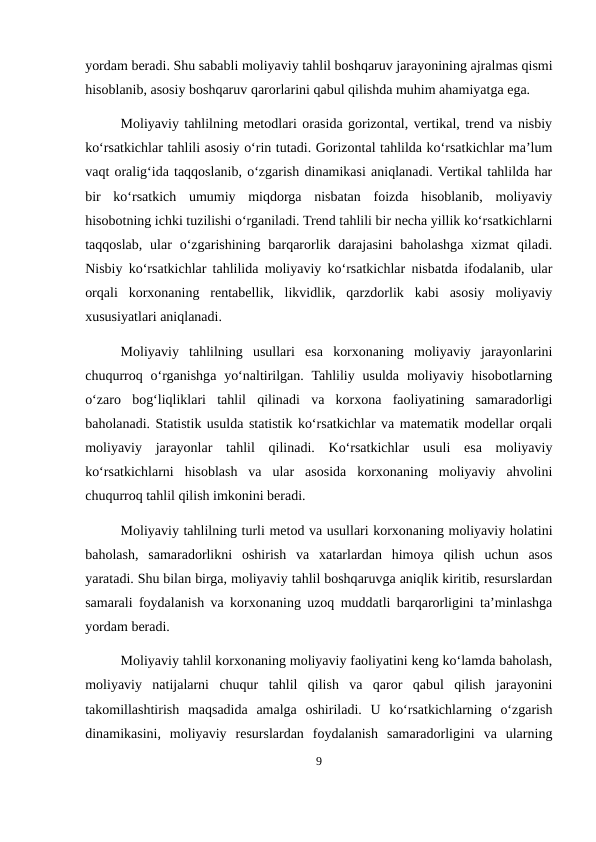 yordam beradi. Shu sababli moliyaviy tahlil boshqaruv jarayonining ajralmas qismi
hisoblanib, asosiy boshqaruv qarorlarini qabul qilishda muhim ahamiyatga ega.
Moliyaviy tahlilning metodlari orasida gorizontal, vertikal, trend va nisbiy
ko‘rsatkichlar tahlili asosiy o‘rin tutadi. Gorizontal tahlilda ko‘rsatkichlar ma’lum
vaqt oralig‘ida taqqoslanib, o‘zgarish dinamikasi aniqlanadi. Vertikal tahlilda har
bir  ko‘rsatkich  umumiy  miqdorga  nisbatan  foizda  hisoblanib,  moliyaviy
hisobotning ichki tuzilishi o‘rganiladi. Trend tahlili bir necha yillik ko‘rsatkichlarni
taqqoslab,  ular  o‘zgarishining barqarorlik darajasini  baholashga  xizmat  qiladi.
Nisbiy ko‘rsatkichlar tahlilida moliyaviy ko‘rsatkichlar nisbatda ifodalanib, ular
orqali  korxonaning  rentabellik,  likvidlik,  qarzdorlik  kabi  asosiy  moliyaviy
xususiyatlari aniqlanadi.
Moliyaviy  tahlilning  usullari  esa  korxonaning  moliyaviy  jarayonlarini
chuqurroq  o‘rganishga  yo‘naltirilgan.  Tahliliy  usulda  moliyaviy hisobotlarning
o‘zaro  bog‘liqliklari  tahlil  qilinadi  va  korxona  faoliyatining  samaradorligi
baholanadi. Statistik usulda statistik ko‘rsatkichlar va matematik modellar orqali
moliyaviy  jarayonlar  tahlil  qilinadi.  Ko‘rsatkichlar  usuli  esa  moliyaviy
ko‘rsatkichlarni  hisoblash  va  ular  asosida  korxonaning  moliyaviy  ahvolini
chuqurroq tahlil qilish imkonini beradi.
Moliyaviy tahlilning turli metod va usullari korxonaning moliyaviy holatini
baholash,  samaradorlikni  oshirish  va  xatarlardan  himoya  qilish  uchun  asos
yaratadi. Shu bilan birga, moliyaviy tahlil boshqaruvga aniqlik kiritib, resurslardan
samarali foydalanish va korxonaning uzoq muddatli barqarorligini ta’minlashga
yordam beradi.
Moliyaviy tahlil korxonaning moliyaviy faoliyatini keng ko‘lamda baholash,
moliyaviy  natijalarni  chuqur  tahlil  qilish  va  qaror  qabul  qilish  jarayonini
takomillashtirish  maqsadida  amalga  oshiriladi.  U  ko‘rsatkichlarning  o‘zgarish
dinamikasini,  moliyaviy  resurslardan  foydalanish  samaradorligini  va  ularning
9
