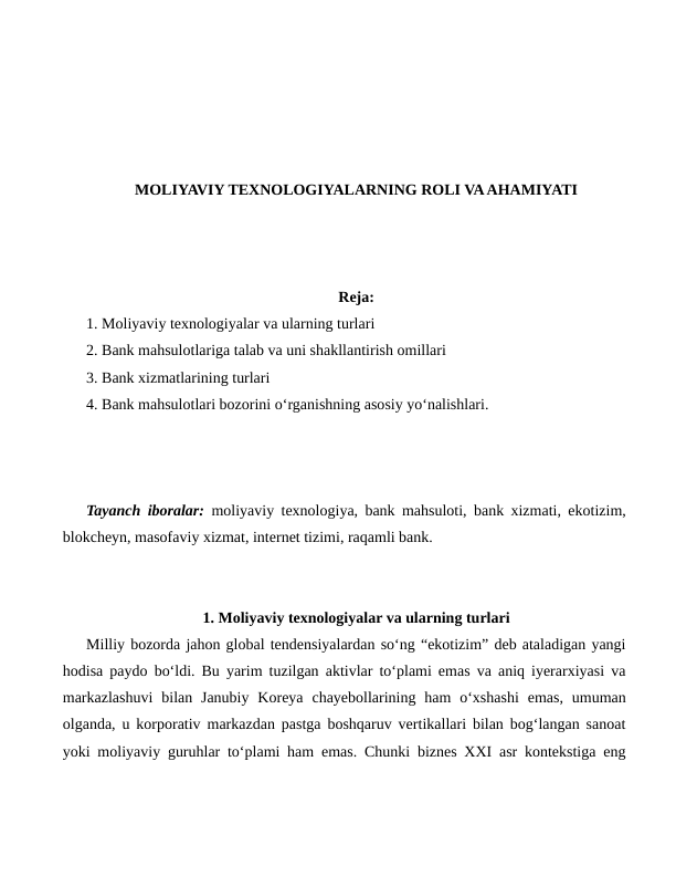 MOLIYAVIY TEXNOLOGIYALARNING ROLI VA AHAMIYATI
Reja:
1. Moliyaviy texnologiyalar va ularning turlari 
2. Bank mahsulotlariga talab va uni shakllantirish omillari 
3. Bank xizmatlarining turlari 
4. Bank mahsulotlari bozorini o‘rganishning asosiy yo‘nalishlari.
Tayanch iboralar: moliyaviy texnologiya, bank mahsuloti, bank xizmati, ekotizim,
blokcheyn, masofaviy xizmat, internet tizimi, raqamli bank.
1. Moliyaviy texnologiyalar va ularning turlari
Milliy bozorda jahon global tendensiyalardan so‘ng “ekotizim” deb ataladigan yangi
hodisa paydo bo‘ldi. Bu yarim tuzilgan aktivlar to‘plami emas va aniq iyerarxiyasi va
markazlashuvi  bilan Janubiy  Koreya  chayebollarining ham  o‘xshashi  emas,  umuman
olganda, u korporativ markazdan pastga boshqaruv vertikallari bilan bog‘langan sanoat
yoki moliyaviy guruhlar to‘plami ham emas. Chunki biznes XXI asr kontekstiga eng
