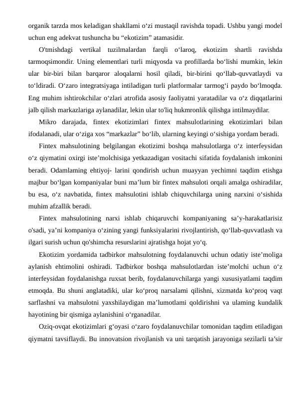 organik tarzda mos keladigan shakllami o‘zi mustaqil ravishda topadi. Ushbu yangi model
uchun eng adekvat tushuncha bu “ekotizim” atamasidir.
O'tmishdagi  vertikal  tuzilmalardan  farqli  o‘laroq,  ekotizim  shartli  ravishda
tarmoqsimondir. Uning elementlari turli miqyosda va profillarda bo‘lishi mumkin, lekin
ular  bir-biri  bilan  barqaror  aloqalarni  hosil  qiladi,  bir-birini  qo‘llab-quvvatlaydi  va
to‘ldiradi. O‘zaro integratsiyaga intiladigan turli platformalar tarmog‘i paydo bo‘lmoqda.
Eng muhim ishtirokchilar o‘zlari atrofida asosiy faoliyatni yaratadilar va o‘z diqqatlarini
jalb qilish markazlariga aylanadilar, lekin ular to'liq hukmronlik qilishga intilmaydilar.
Mikro  darajada,  fintex  ekotizimlari  fintex  mahsulotlarining  ekotizimlari  bilan
ifodalanadi, ular o‘ziga xos “markazlar” bo‘lib, ularning keyingi o‘sishiga yordam beradi.
Fintex mahsulotining belgilangan ekotizimi boshqa mahsulotlarga o‘z interfeysidan
o‘z qiymatini oxirgi iste’molchisiga yetkazadigan vositachi sifatida foydalanish imkonini
beradi. Odamlaming ehtiyoj- larini qondirish uchun muayyan yechimni taqdim etishga
majbur bo‘lgan kompaniyalar buni ma’lum bir fintex mahsuloti orqali amalga oshiradilar,
bu esa, o‘z navbatida, fintex mahsulotini ishlab chiquvchilarga uning narxini o‘sishida
muhim afzallik beradi.
Fintex  mahsulotining  narxi  ishlab  chiqaruvchi  kompaniyaning  sa’y-harakatlarisiz
o'sadi, ya’ni kompaniya o‘zining yangi funksiyalarini rivojlantirish, qo‘llab-quvvatlash va
ilgari surish uchun qo'shimcha resurslarini ajratishga hojat yo‘q.
Ekotizim yordamida tadbirkor mahsulotning foydalanuvchi uchun odatiy iste’moliga
aylanish ehtimolini  oshiradi. Tadbirkor  boshqa mahsulotlardan  iste’molchi  uchun o‘z
interfeysidan foydalanishga ruxsat berib, foydalanuvchilarga yangi xususiyatlami taqdim
etmoqda. Bu shuni anglatadiki, ular ko‘proq narsalami qilishni, xizmatda ko‘proq vaqt
sarflashni va mahsulotni yaxshilaydigan ma’lumotlami qoldirishni va ulaming kundalik
hayotining bir qismiga aylanishini o‘rganadilar.
Oziq-ovqat ekotizimlari g‘oyasi o‘zaro foydalanuvchilar tomonidan taqdim etiladigan
qiymatni tavsiflaydi. Bu innovatsion rivojlanish va uni tarqatish jarayoniga sezilarli ta’sir
