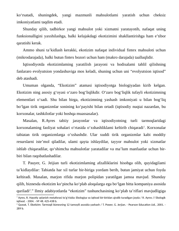 ko‘rsatadi,  shuningdek,  yangi  mazmunli  mahsulotlami  yaratish  uchun  cheksiz
imkoniyatlami taqdim etadi.
Shunday qilib, tadbirkor yangi mahsulot yoki xizmatni yaratayotib, nafaqat uning
funksionalligini yaxshilashga, balki kelajakdagi ekotizimini shakllantirishga ham e’tibor
qaratishi kerak. 
Ammo shuni ta’kidlash kerakki, ekotizim nafaqat individual fintex mahsuloti uchun
(mikrodarajada), balki butun fintex bozori uchun ham (makro darajada) taalluqlidir.
Iqtisodiyotda  ekotizimlaming  yaratilish  jarayoni  va  hodisalami  tahlil  qilishning
fanlararo evolyutsion yondashuviga mos keladi, shuning uchun uni “evolyutsion iqtisod”
deb atashadi.
Umuman  olganda,  “Ekotizim”  atamasi  iqtisodiyotga  biologiyadan  kirib  kelgan.
Ekotizim ning asosiy g‘oyasi o‘zaro bog‘liqlikdir. O‘zaro bog‘liqlik tufayli ekotizimning
elementlari o‘sadi. Shu bilan birga, ekotizimning yashash imkoniyati u bilan bog‘liq
bo‘lgan tirik organizmlar sonining ko‘payishi bilan ortadi (iqtisodiy nuqtai nazardan, bu
korxonalar, tashkilotlar yoki boshqa muassasalar).
Masalan,  R.Ayres  tabiiy  jarayonlar  va  iqtisodiyotning  turli  tarmoqlaridagi
korxonalaming faoliyat sohalari o‘rtasida o‘xshashliklami keltirib chiqaradi1. Korxonalar
tabiatan  tirik  organizmlarga  o‘xshashdir.  Ular  xuddi  tirik  organizmlar  kabi  moddiy
resurslarni iste’mol qiladilar, ulami qayta ishlaydilar, tayyor mahsulot yoki xizmatlar
ishlab chiqaradilar, qo‘shimcha mahsulotlar yaratadilar va ma’lum manfaatlar uchun bir-
biri bilan raqobatlashadilar.
T. Pauyer, G. Jeijian turli ekotizimlaming afzalliklarini hisobga olib, quyidagilami
ta’kidlaydilar: Tabiatda har xil turlar bir-biriga yordam berib, butun jamiyat uchun foyda
keltiradi. Masalan, marjon rifida marjon polipidan yaratilgan jamoa mavjud. Shunday
qilib, biznesda ekotizim ko‘pincha ko‘plab aloqalarga ega bo‘lgan bitta kompaniya asosida
quriladi2.” Ilmiy adabiyotlarda “ekotizim” tushunchasining ko‘plab ta’riflari mavjudligiga
1 Ayres, R. Hayotiy aylanish metaforasi to‘g‘risida: Ekologiya va iqtisod bir-biridan ajralib turadigan joyda / R. Ayres // Ekologik
iqtisod. - 2004. - № 48. 425-438 b.
2 Quwat, T. Ekotizim: Tarmoqli biznesning 12 tamoyili asosida yashash / T. Power, G. Jerjian. - Pearson Education Ltd., 2001. -
289 b.
