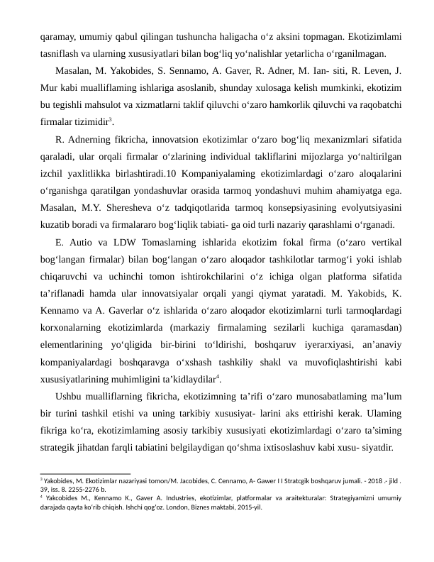 qaramay, umumiy qabul qilingan tushuncha haligacha o‘z aksini topmagan. Ekotizimlami
tasniflash va ularning xususiyatlari bilan bog‘liq yo‘nalishlar yetarlicha o‘rganilmagan. 
Masalan, M. Yakobides, S. Sennamo, A. Gaver, R. Adner, M. Ian- siti, R. Leven, J.
Mur kabi mualliflaming ishlariga asoslanib, shunday xulosaga kelish mumkinki, ekotizim
bu tegishli mahsulot va xizmatlarni taklif qiluvchi o‘zaro hamkorlik qiluvchi va raqobatchi
firmalar tizimidir3.
R. Adnerning fikricha, innovatsion ekotizimlar o‘zaro bog‘liq mexanizmlari sifatida
qaraladi, ular orqali firmalar o‘zlarining individual takliflarini mijozlarga yo‘naltirilgan
izchil  yaxlitlikka birlashtiradi.10 Kompaniyalaming  ekotizimlardagi  o‘zaro aloqalarini
o‘rganishga qaratilgan yondashuvlar orasida tarmoq yondashuvi muhim ahamiyatga ega.
Masalan, M.Y. Sheresheva o‘z tadqiqotlarida tarmoq konsepsiyasining evolyutsiyasini
kuzatib boradi va firmalararo bog‘liqlik tabiati- ga oid turli nazariy qarashlami o‘rganadi.
E.  Autio  va  LDW  Tomaslarning  ishlarida  ekotizim  fokal  firma  (o‘zaro  vertikal
bog‘langan firmalar) bilan bog‘langan o‘zaro aloqador tashkilotlar tarmog‘i yoki ishlab
chiqaruvchi  va  uchinchi  tomon  ishtirokchilarini  o‘z  ichiga  olgan  platforma  sifatida
ta’riflanadi hamda ular innovatsiyalar orqali yangi qiymat yaratadi. M. Yakobids, K.
Kennamo va A. Gaverlar o‘z ishlarida o‘zaro aloqador ekotizimlarni turli tarmoqlardagi
korxonalarning  ekotizimlarda  (markaziy  firmalaming  sezilarli  kuchiga  qaramasdan)
elementlarining  yo‘qligida  bir-birini  to‘ldirishi,  boshqaruv  iyerarxiyasi,  an’anaviy
kompaniyalardagi  boshqaravga  o‘xshash  tashkiliy  shakl  va  muvofiqlashtirishi  kabi
xususiyatlarining muhimligini ta’kidlaydilar4.
Ushbu mualliflarning fikricha, ekotizimning ta’rifi o‘zaro munosabatlaming ma’lum
bir turini tashkil etishi va uning tarkibiy xususiyat- larini aks ettirishi kerak. Ulaming
fikriga ko‘ra, ekotizimlaming asosiy tarkibiy xususiyati ekotizimlardagi o‘zaro ta’siming
strategik jihatdan farqli tabiatini belgilaydigan qo‘shma ixtisoslashuv kabi xusu- siyatdir.
3 Yakobides, M. Ekotizimlar nazariyasi tomon/М. Jacobides, C. Cennamo, A- Gawer I I Stratcgik boshqaruv jumali. - 2018 .- jild .
39, iss. 8. 2255-2276 b.
4 Yakcobides М., Kennamo K., Gaver A. Industries, ekotizimlar, platformalar va araitekturalar: Strategiyamizni umumiy
darajada qayta ko‘rib chiqish. Ishchi qog‘oz. London, Biznes maktabi, 2015-yil.
