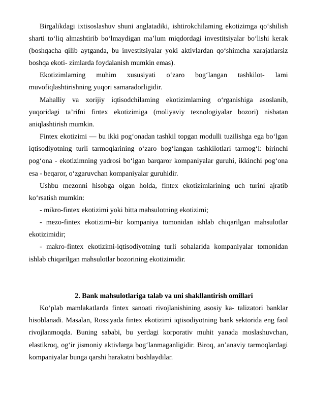 Birgalikdagi ixtisoslashuv shuni anglatadiki, ishtirokchilaming ekotizimga qo‘shilish
sharti to‘liq almashtirib bo‘lmaydigan ma’lum miqdordagi investitsiyalar bo‘lishi kerak
(boshqacha qilib aytganda, bu investitsiyalar yoki aktivlardan qo‘shimcha xarajatlarsiz
boshqa ekoti- zimlarda foydalanish mumkin emas).
Ekotizimlaming  muhim  xususiyati  o‘zaro  bog‘langan  tashkilot-  lami
muvofiqlashtirishning yuqori samaradorligidir.
Mahalliy  va  xorijiy  iqtisodchilaming  ekotizimlaming  o‘rganishiga  asoslanib,
yuqoridagi  ta’rifni  fintex  ekotizimiga  (moliyaviy  texnologiyalar  bozori)  nisbatan
aniqlashtirish mumkin.
Fintex ekotizimi — bu ikki pog‘onadan tashkil topgan modulli tuzilishga ega bo‘lgan
iqtisodiyotning  turli  tarmoqlarining  o‘zaro  bog‘langan  tashkilotlari  tarmog‘i:  birinchi
pog‘ona - ekotizimning yadrosi bo‘lgan barqaror kompaniyalar guruhi, ikkinchi pog‘ona
esa - beqaror, o‘zgaruvchan kompaniyalar guruhidir.
Ushbu  mezonni  hisobga  olgan  holda,  fintex  ekotizimlarining  uch  turini  ajratib
ko‘rsatish mumkin: 
- mikro-fintex ekotizimi yoki bitta mahsulotning ekotizimi; 
-  mezo-fintex  ekotizimi–bir  kompaniya  tomonidan  ishlab  chiqarilgan  mahsulotlar
ekotizimidir; 
-  makro-fintex  ekotizimi-iqtisodiyotning  turli  sohalarida  kompaniyalar  tomonidan
ishlab chiqarilgan mahsulotlar bozorining ekotizimidir.
2. Bank mahsulotlariga talab va uni shakllantirish omillari
Ko‘plab mamlakatlarda fintex sanoati rivojlanishining asosiy ka- talizatori banklar
hisoblanadi. Masalan, Rossiyada fintex ekotizimi iqtisodiyotning bank sektorida eng faol
rivojlanmoqda.  Buning  sababi,  bu  yerdagi  korporativ  muhit  yanada  moslashuvchan,
elastikroq, og‘ir jismoniy aktivlarga bog‘lanmaganligidir. Biroq, an’anaviy tarmoqlardagi
kompaniyalar bunga qarshi harakatni boshlaydilar.
