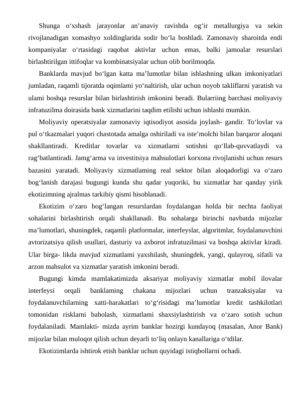 Shunga  o‘xshash  jarayonlar  an’anaviy  ravishda  og‘ir  metallurgiya  va  sekin
rivojlanadigan xomashyo xoldinglarida sodir bo‘la boshladi. Zamonaviy sharoitda endi
kompaniyalar  o‘rtasidagi  raqobat  aktivlar  uchun  emas,  balki  jamoalar  resurslari
birlashtirilgan ittifoqlar va kombinatsiyalar uchun olib borilmoqda.
Banklarda mavjud bo‘lgan katta ma’lumotlar bilan ishlashning ulkan imkoniyatlari
jumladan, raqamli tijoratda oqimlami yo‘naltirish, ular uchun noyob takliflarni yaratish va
ulami boshqa resurslar bilan birlashtirish imkonini beradi. Bularriing barchasi moliyaviy
infratuzilma doirasida bank xizmatlarini taqdim etilishi uchun ishlashi mumkin.
Moliyaviy operatsiyalar zamonaviy iqtisodiyot asosida joylash- gandir. To‘lovlar va
pul o‘tkazmalari yuqori chastotada amalga oshiriladi va iste’molchi bilan barqaror aloqani
shakllantiradi.  Kreditlar  tovarlar  va  xizmatlarni  sotishni  qo‘llab-quvvatlaydi  va
rag‘batlantiradi. Jamg‘arma va investitsiya mahsulotlari korxona rivojlanishi uchun resurs
bazasini  yaratadi.  Moliyaviy  xizmatlaming  real  sektor  bilan  aloqadorligi  va  o‘zaro
bog‘lanish darajasi bugungi kunda shu qadar yuqoriki, bu xizmatlar har qanday yirik
ekotizimning ajralmas tarkibiy qismi hisoblanadi.
Ekotizim  o‘zaro  bog‘langan  resurslardan  foydalangan  holda  bir  nechta  faoliyat
sohalarini  birlashtirish  orqali  shakllanadi.  Bu  sohalarga  birinchi  navbatda  mijozlar
ma’lumotlari, shuningdek, raqamli platformalar, interfeyslar, algoritmlar, foydalanuvchini
avtorizatsiya qilish usullari, dasturiy va axborot infratuzilmasi va boshqa aktivlar kiradi.
Ular birga- likda mavjud xizmatlami yaxshilash, shuningdek, yangi, qulayroq, sifatli va
arzon mahsulot va xizmatlar yaratish imkonini beradi.
Bugungi  kimda  mamlakatimizda  aksariyat  moliyaviy  xizmatlar  mobil  ilovalar
interfeysi  orqali  banklaming  chakana  mijozlari  uchun  tranzaksiyalar  va
foydalanuvchilarning  xatti-harakatlari  to‘g‘risidagi  ma’lumotlar  kredit  tashkilotlari
tomonidan  risklarni  baholash,  xizmatlami  shaxsiylashtirish  va  o‘zaro  sotish  uchun
foydalaniladi. Mamlakti- mizda ayrim banklar hozirgi kundayoq (masalan, Anor Bank)
mijozlar bilan muloqot qilish uchun deyarli to‘liq onlayn kanallariga o‘tdilar.
Ekotizimlarda ishtirok etish banklar uchun quyidagi istiqbollarni ochadi.

