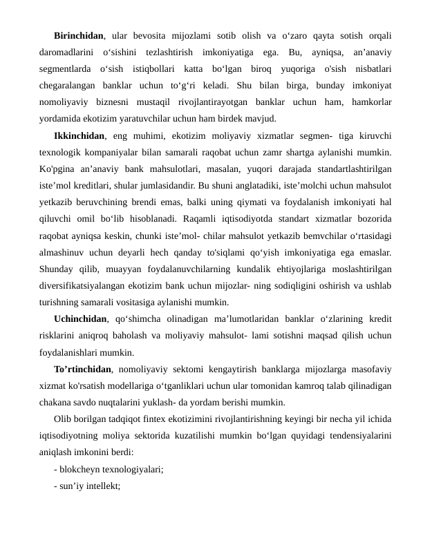Birinchidan,  ular  bevosita  mijozlami  sotib  olish  va  o‘zaro  qayta  sotish  orqali
daromadlarini  o‘sishini  tezlashtirish  imkoniyatiga  ega.  Bu,  ayniqsa,  an’anaviy
segmentlarda  o‘sish  istiqbollari  katta  bo‘lgan  biroq  yuqoriga  o'sish  nisbatlari
chegaralangan  banklar  uchun  to‘g‘ri  keladi.  Shu  bilan  birga,  bunday  imkoniyat
nomoliyaviy  biznesni  mustaqil  rivojlantirayotgan  banklar  uchun  ham,  hamkorlar
yordamida ekotizim yaratuvchilar uchun ham birdek mavjud.
Ikkinchidan,  eng  muhimi,  ekotizim  moliyaviy  xizmatlar  segmen-  tiga  kiruvchi
texnologik kompaniyalar bilan samarali raqobat uchun zamr shartga aylanishi mumkin.
Ko'pgina  an’anaviy  bank  mahsulotlari,  masalan,  yuqori  darajada  standartlashtirilgan
iste’mol kreditlari, shular jumlasidandir. Bu shuni anglatadiki, iste’molchi uchun mahsulot
yetkazib beruvchining brendi emas, balki uning qiymati va foydalanish imkoniyati hal
qiluvchi  omil  bo‘lib  hisoblanadi.  Raqamli  iqtisodiyotda  standart  xizmatlar  bozorida
raqobat ayniqsa keskin, chunki iste’mol- chilar mahsulot yetkazib bemvchilar o‘rtasidagi
almashinuv uchun  deyarli  hech  qanday to'siqlami  qo‘yish imkoniyatiga ega  emaslar.
Shunday  qilib,  muayyan  foydalanuvchilarning  kundalik  ehtiyojlariga  moslashtirilgan
diversifikatsiyalangan ekotizim bank uchun mijozlar- ning sodiqligini oshirish va ushlab
turishning samarali vositasiga aylanishi mumkin.
Uchinchidan,  qo‘shimcha  olinadigan  ma’lumotlaridan  banklar  o‘zlarining  kredit
risklarini aniqroq baholash va moliyaviy mahsulot- lami sotishni maqsad qilish uchun
foydalanishlari mumkin.
To’rtinchidan, nomoliyaviy sektomi  kengaytirish banklarga mijozlarga masofaviy
xizmat ko'rsatish modellariga o‘tganliklari uchun ular tomonidan kamroq talab qilinadigan
chakana savdo nuqtalarini yuklash- da yordam berishi mumkin.
Olib borilgan tadqiqot fintex ekotizimini rivojlantirishning keyingi bir necha yil ichida
iqtisodiyotning moliya sektorida kuzatilishi mumkin bo‘lgan quyidagi tendensiyalarini
aniqlash imkonini berdi: 
- blokcheyn texnologiyalari; 
- sun’iy intellekt; 
