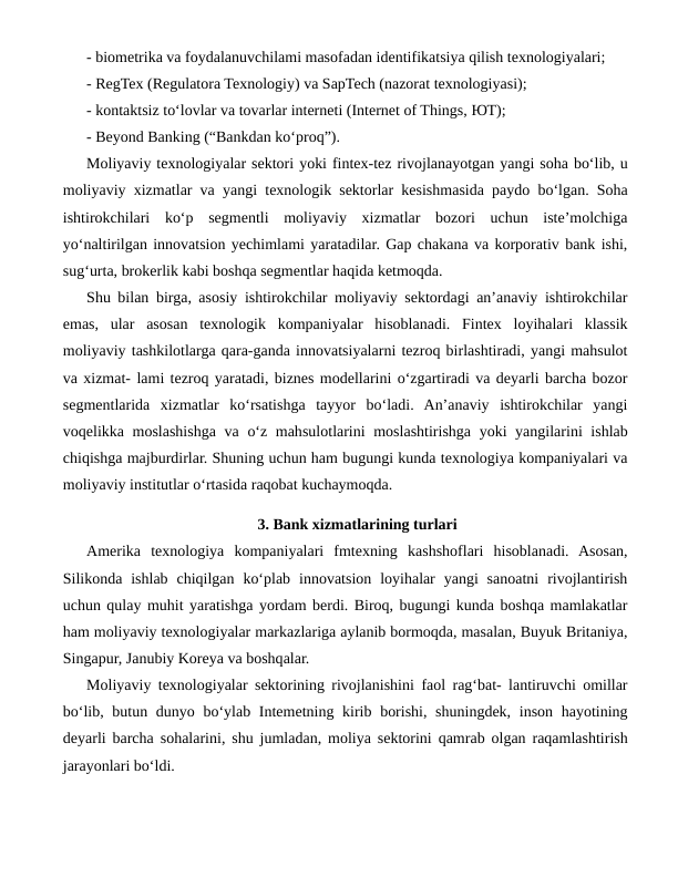 - biometrika va foydalanuvchilami masofadan identifikatsiya qilish texnologiyalari; 
- RegTex (Regulatora Texnologiy) va SapTech (nazorat texnologiyasi); 
- kontaktsiz to‘lovlar va tovarlar interneti (Internet of Things, ЮТ);
- Beyond Banking (“Bankdan ko‘proq”).
Moliyaviy texnologiyalar sektori yoki fintex-tez rivojlanayotgan yangi soha bo‘lib, u
moliyaviy xizmatlar va yangi texnologik sektorlar kesishmasida paydo bo‘lgan. Soha
ishtirokchilari  ko‘p  segmentli  moliyaviy  xizmatlar  bozori  uchun  iste’molchiga
yo‘naltirilgan innovatsion yechimlami yaratadilar. Gap chakana va korporativ bank ishi,
sug‘urta, brokerlik kabi boshqa segmentlar haqida ketmoqda.
Shu bilan birga, asosiy ishtirokchilar moliyaviy sektordagi an’anaviy ishtirokchilar
emas,  ular  asosan  texnologik  kompaniyalar  hisoblanadi.  Fintex  loyihalari  klassik
moliyaviy tashkilotlarga qara-ganda innovatsiyalarni tezroq birlashtiradi, yangi mahsulot
va xizmat- lami tezroq yaratadi, biznes modellarini o‘zgartiradi va deyarli barcha bozor
segmentlarida  xizmatlar  ko‘rsatishga  tayyor  bo‘ladi.  An’anaviy  ishtirokchilar  yangi
voqelikka moslashishga va o‘z mahsulotlarini  moslashtirishga yoki  yangilarini ishlab
chiqishga majburdirlar. Shuning uchun ham bugungi kunda texnologiya kompaniyalari va
moliyaviy institutlar о‘rtasida raqobat kuchaymoqda. 
3. Bank xizmatlarining turlari
Amerika  texnologiya  kompaniyalari  fmtexning  kashshoflari  hisoblanadi.  Asosan,
Silikonda  ishlab  chiqilgan  ko‘plab  innovatsion  loyihalar  yangi  sanoatni  rivojlantirish
uchun qulay muhit yaratishga yordam berdi. Biroq, bugungi kunda boshqa mamlakatlar
ham moliyaviy texnologiyalar markazlariga aylanib bormoqda, masalan, Buyuk Britaniya,
Singapur, Janubiy Koreya va boshqalar.
Moliyaviy texnologiyalar sektorining rivojlanishini faol rag‘bat- lantiruvchi omillar
bo‘lib, butun dunyo bo‘ylab Intemetning kirib borishi, shuningdek, inson hayotining
deyarli barcha sohalarini, shu jumladan, moliya sektorini qamrab olgan raqamlashtirish
jarayonlari bo‘ldi.
