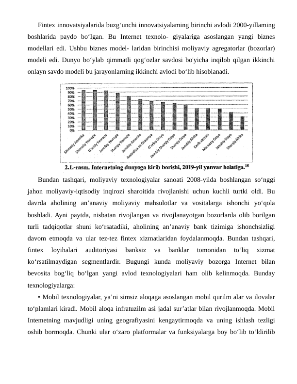 Fintex innovatsiyalarida buzg‘unchi innovatsiyalaming birinchi avlodi 2000-yillaming
boshlarida  paydo  bo‘Igan.  Bu  Internet  texnolo-  giyalariga  asoslangan  yangi  biznes
modellari edi. Ushbu biznes model- laridan birinchisi moliyaviy agregatorlar (bozorlar)
modeli edi. Dunyo bo‘ylab qimmatli qog‘ozlar savdosi bo'yicha inqilob qilgan ikkinchi
onlayn savdo modeli bu jarayonlarning ikkinchi avlodi bo‘lib hisoblanadi.
Bundan tashqari, moliyaviy texnologiyalar  sanoati  2008-yilda boshlangan so‘nggi
jahon moliyaviy-iqtisodiy inqirozi sharoitida rivojlanishi uchun kuchli turtki oldi. Bu
davrda  aholining  an’anaviy  moliyaviy  mahsulotlar  va  vositalarga  ishonchi  yo‘qola
boshladi. Ayni paytda, nisbatan rivojlangan va rivojlanayotgan bozorlarda olib borilgan
turli  tadqiqotlar  shuni  ko‘rsatadiki,  aholining  an’anaviy  bank  tizimiga  ishonchsizligi
davom etmoqda va ular tez-tez fintex xizmatlaridan foydalanmoqda. Bundan tashqari,
fintex  loyihalari  auditoriyasi  banksiz  va  banklar  tomonidan  to‘liq  xizmat
ko‘rsatilmaydigan  segmentlardir.  Bugungi  kunda  moliyaviy  bozorga  Internet  bilan
bevosita  bog‘liq  bo‘lgan  yangi  avlod  texnologiyalari  ham  olib  kelinmoqda.  Bunday
texnologiyalarga: 
• Mobil texnologiyalar, ya’ni simsiz aloqaga asoslangan mobil qurilm alar va ilovalar
to‘plamlari kiradi. Mobil aloqa infratuzilm asi jadal sur’atlar bilan rivojlanmoqda. Mobil
Intemetning mavjudligi uning geografiyasini kengaytirmoqda va uning ishlash tezligi
oshib bormoqda. Chunki ular o‘zaro platformalar va funksiyalarga boy bo‘lib to‘ldirilib
