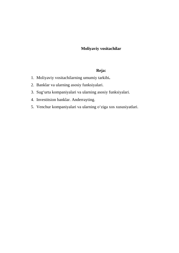 Moliyaviy vositachilar
Reja:
1. Moliyaviy vositachilarning umumiy tarkibi.
2. Banklar va ularning asosiy funksiyalari.
3. Sug‘urta kompaniyalari va ularning asosiy funksiyalari.
4. Investitsion banklar. Anderrayting.
5. Venchur kompaniyalari va ularning o‘ziga xos xususiyatlari. 
