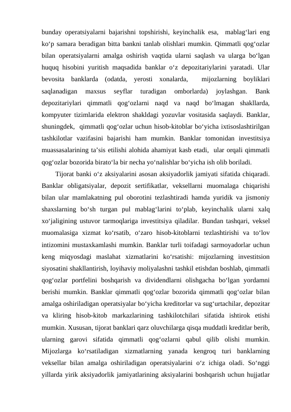 bunday operatsiyalarni bajarishni topshirishi, keyinchalik esa,  mablag‘lari eng
ko‘p samara beradigan bitta bankni tanlab olishlari mumkin. Qimmatli qog‘ozlar
bilan operatsiyalarni amalga oshirish vaqtida ularni saqlash va ularga bo‘lgan
huquq hisobini yuritish maqsadida banklar o‘z depozitariylarini yaratadi. Ular
bevosita  banklarda  (odatda,  yerosti  xonalarda,   mijozlarning  boyliklari
saqlanadigan  maxsus  seyflar  turadigan  omborlarda)  joylashgan.  Bank
depozitariylari  qimmatli  qog‘ozlarni  naqd  va  naqd  bo‘lmagan  shakllarda,
kompyuter tizimlarida elektron shakldagi yozuvlar vositasida saqlaydi. Banklar,
shuningdek,  qimmatli qog‘ozlar uchun hisob-kitoblar bo‘yicha ixtisoslashtirilgan
tashkilotlar  vazifasini  bajarishi  ham  mumkin.  Banklar  tomonidan  investitsiya
muassasalarining ta’sis etilishi alohida ahamiyat kasb etadi,  ular orqali qimmatli
qog‘ozlar bozorida birato‘la bir necha yo‘nalishlar bo‘yicha ish olib boriladi.
Tijorat banki o‘z aksiyalarini asosan aksiyadorlik jamiyati sifatida chiqaradi.
Banklar  obligatsiyalar, depozit  sertifikatlar,  veksellarni  muomalaga  chiqarishi
bilan ular mamlakatning pul oborotini tezlashtiradi hamda yuridik va jismoniy
shaxslarning  bo‘sh  turgan  pul  mablag‘larini  to‘plab,  keyinchalik  ularni  xalq
xo‘jaligining ustuvor tarmoqlariga investitsiya qiladilar. Bundan tashqari, veksel
muomalasiga  xizmat  ko‘rsatib, o‘zaro  hisob-kitoblarni  tezlashtirishi  va  to‘lov
intizomini mustaxkamlashi mumkin. Banklar turli toifadagi sarmoyadorlar uchun
keng  miqyosdagi  maslahat  xizmatlarini  ko‘rsatishi:  mijozlarning  investitsion
siyosatini shakllantirish, loyihaviy moliyalashni tashkil etishdan boshlab, qimmatli
qog‘ozlar  portfelini  boshqarish  va  dividendlarni  olishgacha  bo‘lgan  yordamni
berishi mumkin. Banklar qimmatli qog‘ozlar bozorida qimmatli qog‘ozlar bilan
amalga oshiriladigan operatsiyalar bo‘yicha kreditorlar va sug‘urtachilar, depozitar
va  kliring  hisob-kitob  markazlarining  tashkilotchilari  sifatida  ishtirok  etishi
mumkin. Xususan, tijorat banklari qarz oluvchilarga qisqa muddatli kreditlar berib,
ularning  garovi  sifatida  qimmatli  qog‘ozlarni  qabul  qilib  olishi  mumkin.
Mijozlarga  ko‘rsatiladigan  xizmatlarning  yanada  kengroq  turi  banklarning
veksellar bilan amalga oshiriladigan operatsiyalarini  o‘z ichiga oladi. So‘nggi
yillarda yirik aksiyadorlik jamiyatlarining aksiyalarini boshqarish uchun hujjatlar
