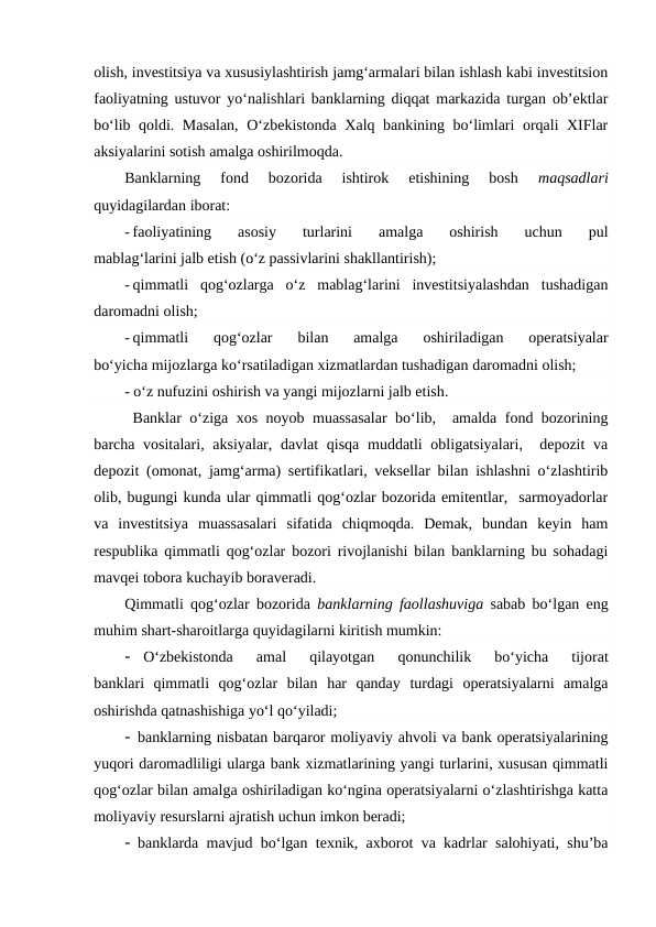 olish, investitsiya va xususiylashtirish jamg‘armalari bilan ishlash kabi investitsion
faoliyatning ustuvor yo‘nalishlari banklarning diqqat markazida turgan ob’ektlar
bo‘lib qoldi. Masalan, O‘zbekistonda Xalq bankining bo‘limlari orqali XIFlar
aksiyalarini sotish amalga oshirilmoqda.
Banklarning  fond  bozorida  ishtirok  etishining  bosh
 maqsadlari
quyidagilardan iborat:
- faoliyatining  asosiy  turlarini  amalga  oshirish  uchun  pul
mablag‘larini jalb etish (o‘z passivlarini shakllantirish);
- qimmatli  qog‘ozlarga  o‘z  mablag‘larini  investitsiyalashdan  tushadigan
daromadni olish;
- qimmatli  qog‘ozlar  bilan  amalga  oshiriladigan  operatsiyalar
bo‘yicha mijozlarga ko‘rsatiladigan xizmatlardan tushadigan daromadni olish;
- o‘z nufuzini oshirish va yangi mijozlarni jalb etish.
Banklar o‘ziga xos noyob muassasalar bo‘lib,  amalda fond bozorining
barcha vositalari, aksiyalar, davlat  qisqa  muddatli  obligatsiyalari,  depozit  va
depozit (omonat, jamg‘arma) sertifikatlari, veksellar bilan ishlashni o‘zlashtirib
olib, bugungi kunda ular qimmatli qog‘ozlar bozorida emitentlar,  sarmoyadorlar
va  investitsiya  muassasalari  sifatida  chiqmoqda.  Demak,  bundan  keyin  ham
respublika qimmatli qog‘ozlar bozori rivojlanishi bilan banklarning bu sohadagi
mavqei tobora kuchayib boraveradi.
Qimmatli qog‘ozlar bozorida  banklarning faollashuviga  sabab bo‘lgan eng
muhim shart-sharoitlarga quyidagilarni kiritish mumkin:

O‘zbekistonda  amal  qilayotgan  qonunchilik  bo‘yicha  tijorat
banklari  qimmatli  qog‘ozlar  bilan  har  qanday  turdagi  operatsiyalarni  amalga
oshirishda qatnashishiga yo‘l qo‘yiladi;
 banklarning nisbatan barqaror moliyaviy ahvoli va bank operatsiyalarining
yuqori daromadliligi ularga bank xizmatlarining yangi turlarini, xususan qimmatli
qog‘ozlar bilan amalga oshiriladigan ko‘ngina operatsiyalarni o‘zlashtirishga katta
moliyaviy resurslarni ajratish uchun imkon beradi;
 banklarda mavjud bo‘lgan texnik, axborot va kadrlar salohiyati, shu’ba
