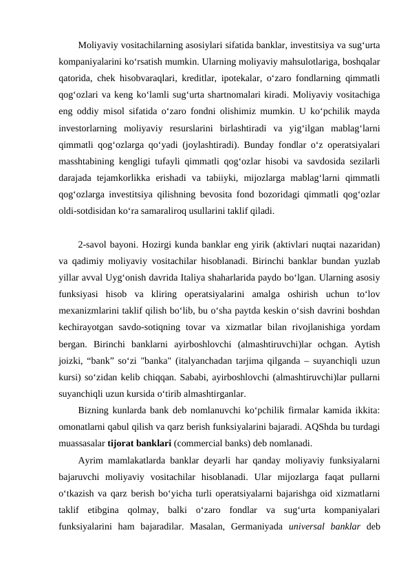 Moliyaviy vositachilarning asosiylari sifatida banklar, investitsiya va sug‘urta
kompaniyalarini ko‘rsatish mumkin. Ularning moliyaviy mahsulotlariga, boshqalar
qatorida, chek hisobvaraqlari, kreditlar, ipotekalar, o‘zaro fondlarning qimmatli
qog‘ozlari va keng ko‘lamli sug‘urta shartnomalari kiradi. Moliyaviy vositachiga
eng oddiy misol sifatida o‘zaro fondni olishimiz mumkin. U ko‘pchilik mayda
investorlarning  moliyaviy  resurslarini  birlashtiradi  va  yig‘ilgan  mablag‘larni
qimmatli qog‘ozlarga qo‘yadi (joylashtiradi). Bunday fondlar o‘z operatsiyalari
masshtabining kengligi tufayli qimmatli qog‘ozlar hisobi va savdosida sezilarli
darajada  tejamkorlikka  erishadi  va  tabiiyki,  mijozlarga  mablag‘larni  qimmatli
qog‘ozlarga investitsiya qilishning bevosita fond bozoridagi qimmatli qog‘ozlar
oldi-sotdisidan ko‘ra samaraliroq usullarini taklif qiladi.
2-savol bayoni. Hozirgi kunda banklar eng yirik (aktivlari nuqtai nazaridan)
va qadimiy moliyaviy vositachilar hisoblanadi. Birinchi banklar bundan yuzlab
yillar avval Uyg‘onish davrida Italiya shaharlarida paydo bo‘lgan. Ularning asosiy
funksiyasi  hisob  va  kliring  operatsiyalarini  amalga  oshirish  uchun  to‘lov
mexanizmlarini taklif qilish bo‘lib, bu o‘sha paytda keskin o‘sish davrini boshdan
kechirayotgan  savdo-sotiqning  tovar  va  xizmatlar  bilan  rivojlanishiga  yordam
bergan.  Birinchi  banklarni  ayirboshlovchi  (almashtiruvchi)lar  ochgan.  Aytish
joizki, “bank” so‘zi "banka" (italyanchadan tarjima qilganda – suyanchiqli uzun
kursi) so‘zidan kelib chiqqan. Sababi, ayirboshlovchi (almashtiruvchi)lar pullarni
suyanchiqli uzun kursida o‘tirib almashtirganlar.
Bizning kunlarda bank deb nomlanuvchi ko‘pchilik firmalar kamida ikkita:
omonatlarni qabul qilish va qarz berish funksiyalarini bajaradi. AQShda bu turdagi
muassasalar tijorat banklari (commercial banks) deb nomlanadi.
Ayrim mamlakatlarda banklar deyarli har qanday moliyaviy funksiyalarni
bajaruvchi  moliyaviy  vositachilar  hisoblanadi.  Ular  mijozlarga  faqat  pullarni
o‘tkazish va qarz berish bo‘yicha turli operatsiyalarni bajarishga oid xizmatlarni
taklif  etibgina  qolmay,  balki  o‘zaro  fondlar  va  sug‘urta  kompaniyalari
funksiyalarini  ham  bajaradilar.  Masalan,  Germaniyada  universal  banklar deb
