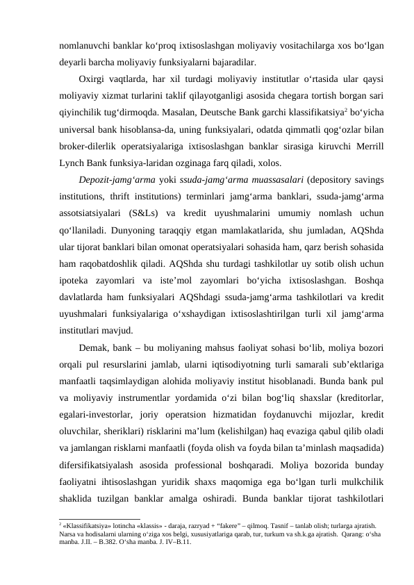 nomlanuvchi banklar ko‘proq ixtisoslashgan moliyaviy vositachilarga xos bo‘lgan
deyarli barcha moliyaviy funksiyalarni bajaradilar. 
Oxirgi vaqtlarda, har xil turdagi moliyaviy institutlar o‘rtasida ular qaysi
moliyaviy xizmat turlarini taklif qilayotganligi asosida chegara tortish borgan sari
qiyinchilik tug‘dirmoqda. Masalan, Deutsche Bank garchi klassifikatsiya2 bo‘yicha
universal bank hisoblansa-da, uning funksiyalari, odatda qimmatli qog‘ozlar bilan
broker-dilerlik operatsiyalariga ixtisoslashgan  banklar  sirasiga kiruvchi  Merrill
Lynch Bank funksiya-laridan ozginaga farq qiladi, xolos.
Depozit-jamg‘arma yoki ssuda-jamg‘arma muassasalari (depository savings
institutions, thrift institutions) terminlari jamg‘arma banklari, ssuda-jamg‘arma
assotsiatsiyalari  (S&Ls)  va  kredit  uyushmalarini  umumiy  nomlash  uchun
qo‘llaniladi. Dunyoning taraqqiy etgan mamlakatlarida, shu jumladan, AQShda
ular tijorat banklari bilan omonat operatsiyalari sohasida ham, qarz berish sohasida
ham raqobatdoshlik qiladi. AQShda shu turdagi tashkilotlar uy sotib olish uchun
ipoteka  zayomlari  va  iste’mol  zayomlari  bo‘yicha  ixtisoslashgan.  Boshqa
davlatlarda ham funksiyalari AQShdagi ssuda-jamg‘arma tashkilotlari va kredit
uyushmalari funksiyalariga o‘xshaydigan ixtisoslashtirilgan turli xil jamg‘arma
institutlari mavjud.
Demak, bank – bu moliyaning mahsus faoliyat sohasi bo‘lib, moliya bozori
orqali pul resurslarini jamlab, ularni iqtisodiyotning turli samarali sub’ektlariga
manfaatli taqsimlaydigan alohida moliyaviy institut hisoblanadi. Bunda bank pul
va moliyaviy instrumentlar yordamida o‘zi bilan bog‘liq shaxslar (kreditorlar,
egalari-investorlar,  joriy  operatsion  hizmatidan  foydanuvchi  mijozlar,  kredit
oluvchilar, sheriklari) risklarini ma’lum (kelishilgan) haq evaziga qabul qilib oladi
va jamlangan risklarni manfaatli (foyda olish va foyda bilan ta’minlash maqsadida)
difersifikatsiyalash  asosida  professional  boshqaradi.  Moliya  bozorida  bunday
faoliyatni ihtisoslashgan yuridik shaxs maqomiga ega bo‘lgan turli mulkchilik
shaklida  tuzilgan  banklar  amalga  oshiradi.  Bunda  banklar  tijorat  tashkilotlari
2 «Klassifikatsiya» lotincha «klassis» - daraja, razryad + “fakere” – qilmoq. Tasnif – tanlab olish; turlarga ajratish. 
Narsa va hodisalarni ularning o‘ziga xos belgi, xususiyatlariga qarab, tur, turkum va sh.k.ga ajratish.  Qarang: o‘sha 
manba. J.II. – B.382. O‘sha manba. J. IV–B.11.

