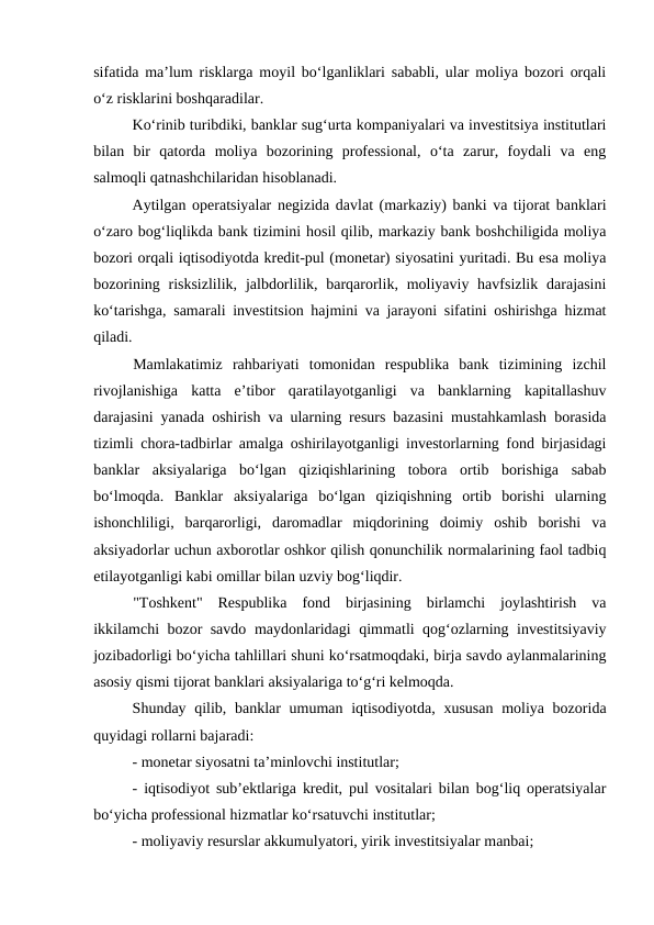 sifatida ma’lum risklarga moyil bo‘lganliklari sababli, ular moliya bozori orqali
o‘z risklarini boshqaradilar. 
Ko‘rinib turibdiki, banklar sug‘urta kompaniyalari va investitsiya institutlari
bilan  bir  qatorda  moliya  bozorining  professional,  o‘ta  zarur,  foydali  va  eng
salmoqli qatnashchilaridan hisoblanadi. 
Aytilgan operatsiyalar negizida davlat (markaziy) banki va tijorat banklari
o‘zaro bog‘liqlikda bank tizimini hosil qilib, markaziy bank boshchiligida moliya
bozori orqali iqtisodiyotda kredit-pul (monetar) siyosatini yuritadi. Bu esa moliya
bozorining risksizlilik,  jalbdorlilik, barqarorlik, moliyaviy havfsizlik darajasini
ko‘tarishga, samarali investitsion hajmini va jarayoni sifatini oshirishga hizmat
qiladi. 
Mamlakatimiz  rahbariyati  tomonidan  respublika  bank  tizimining  izchil
rivojlanishiga  katta  e’tibor  qaratilayotganligi  va  banklarning  kapitallashuv
darajasini yanada oshirish va ularning resurs bazasini mustahkamlash borasida
tizimli chora-tadbirlar amalga oshirilayotganligi investorlarning fond birjasidagi
banklar  aksiyalariga  bo‘lgan  qiziqishlarining  tobora  ortib  borishiga  sabab
bo‘lmoqda.  Banklar  aksiyalariga  bo‘lgan  qiziqishning  ortib  borishi  ularning
ishonchliligi,  barqarorligi,  daromadlar  miqdorining  doimiy  oshib  borishi  va
aksiyadorlar uchun axborotlar oshkor qilish qonunchilik normalarining faol tadbiq
etilayotganligi kabi omillar bilan uzviy bog‘liqdir.
"Toshkent"  Respublika  fond  birjasining  birlamchi  joylashtirish  va
ikkilamchi bozor savdo maydonlaridagi qimmatli qog‘ozlarning investitsiyaviy
jozibadorligi bo‘yicha tahlillari shuni ko‘rsatmoqdaki, birja savdo aylanmalarining
asosiy qismi tijorat banklari aksiyalariga to‘g‘ri kelmoqda.
Shunday qilib, banklar  umuman iqtisodiyotda, xususan  moliya bozorida
quyidagi rollarni bajaradi: 
- monetar siyosatni ta’minlovchi institutlar; 
- iqtisodiyot sub’ektlariga kredit, pul vositalari bilan bog‘liq operatsiyalar
bo‘yicha professional hizmatlar ko‘rsatuvchi institutlar; 
- moliyaviy resurslar akkumulyatori, yirik investitsiyalar manbai; 
