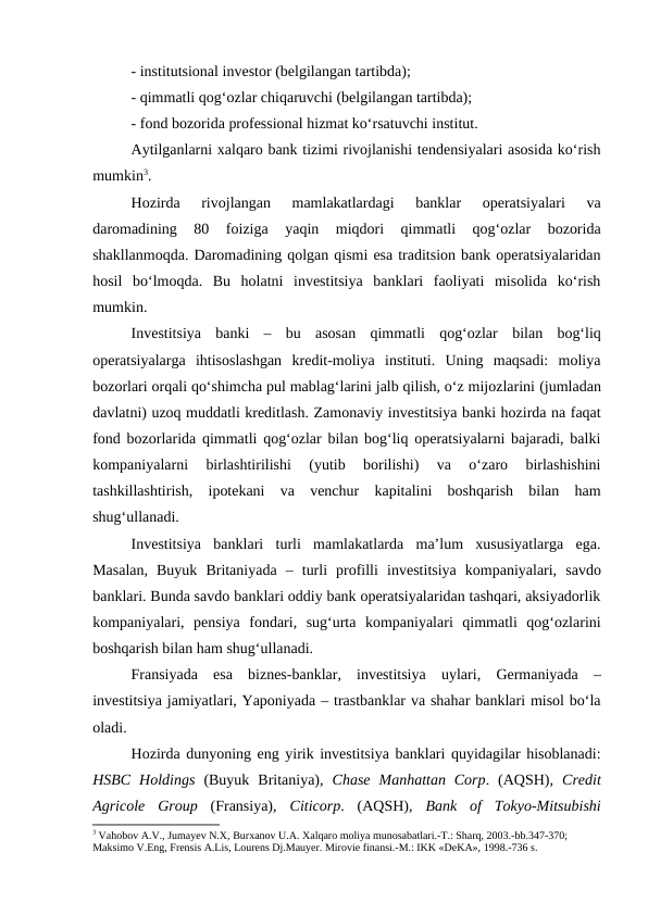 - institutsional investor (belgilangan tartibda); 
- qimmatli qog‘ozlar chiqaruvchi (belgilangan tartibda); 
- fond bozorida professional hizmat ko‘rsatuvchi institut. 
Aytilganlarni xalqaro bank tizimi rivojlanishi tendensiyalari asosida ko‘rish
mumkin3. 
Hozirda  rivojlangan  mamlakatlardagi  banklar  operatsiyalari  va
daromadining  80  foiziga  yaqin  miqdori  qimmatli  qog‘ozlar  bozorida
shakllanmoqda. Daromadining qolgan qismi esa traditsion bank operatsiyalaridan
hosil  bo‘lmoqda.  Bu  holatni  investitsiya  banklari  faoliyati  misolida  ko‘rish
mumkin.  
Investitsiya  banki  – bu  asosan  qimmatli  qog‘ozlar  bilan bog‘liq
operatsiyalarga  ihtisoslashgan  kredit-moliya  instituti.  Uning  maqsadi:  moliya
bozorlari orqali qo‘shimcha pul mablag‘larini jalb qilish, o‘z mijozlarini (jumladan
davlatni) uzoq muddatli kreditlash. Zamonaviy investitsiya banki hozirda na faqat
fond bozorlarida qimmatli qog‘ozlar bilan bog‘liq operatsiyalarni bajaradi, balki
kompaniyalarni  birlashtirilishi  (yutib  borilishi)  va  o‘zaro  birlashishini
tashkillashtirish,  ipotekani  va  venchur  kapitalini  boshqarish  bilan  ham
shug‘ullanadi. 
Investitsiya  banklari  turli  mamlakatlarda  ma’lum  xususiyatlarga  ega.
Masalan,  Buyuk  Britaniyada  – turli  profilli  investitsiya  kompaniyalari,  savdo
banklari. Bunda savdo banklari oddiy bank operatsiyalaridan tashqari, aksiyadorlik
kompaniyalari,  pensiya  fondari,  sug‘urta  kompaniyalari  qimmatli  qog‘ozlarini
boshqarish bilan ham shug‘ullanadi. 
Fransiyada  esa  biznes-banklar,  investitsiya  uylari,  Germaniyada  –
investitsiya jamiyatlari, Yaponiyada – trastbanklar va shahar banklari misol bo‘la
oladi. 
Hozirda dunyoning eng yirik investitsiya banklari quyidagilar hisoblanadi:
HSBC  Holdings (Buyuk  Britaniya),  Chase  Manhattan  Corp.  (AQSH),  Credit
Agricole  Group (Fransiya),  Citicorp.  (AQSH),  Bank  of  Tokyo-Mitsubishi
3 Vahobov A.V., Jumayev N.X, Burxanov U.A. Xalqaro moliya munosabatlari.-T.: Sharq, 2003.-bb.347-370; 
Maksimo V.Eng, Frensis A.Lis, Lourens Dj.Mauyer. Mirovie finansi.-M.: IKK «DeKA», 1998.-736 s.
