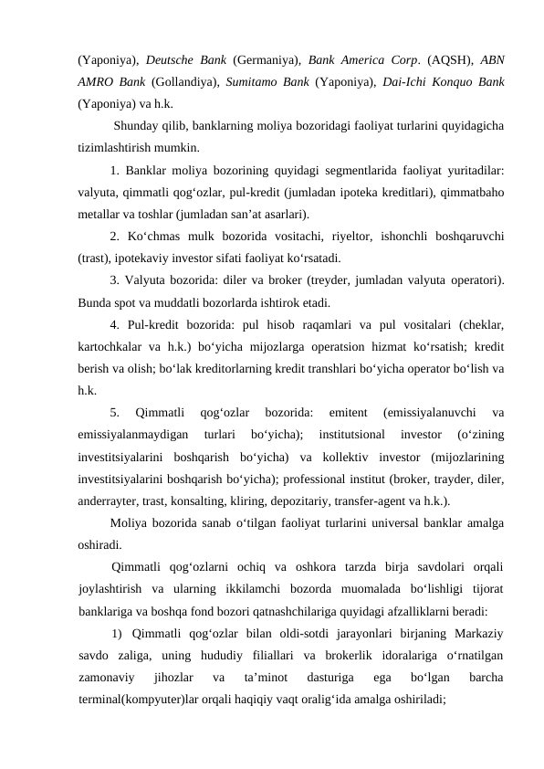 (Yaponiya),  Deutsche Bank (Germaniya),  Bank America Corp. (AQSH),  ABN
AMRO Bank (Gollandiya),  Sumitamo Bank (Yaponiya),  Dai-Ichi Konquo Bank
(Yaponiya) va h.k.
 Shunday qilib, banklarning moliya bozoridagi faoliyat turlarini quyidagicha
tizimlashtirish mumkin. 
1. Banklar moliya bozorining quyidagi segmentlarida faoliyat yuritadilar:
valyuta, qimmatli qog‘ozlar, pul-kredit (jumladan ipoteka kreditlari), qimmatbaho
metallar va toshlar (jumladan san’at asarlari). 
2.  Ko‘chmas  mulk  bozorida  vositachi,  riyeltor,  ishonchli  boshqaruvchi
(trast), ipotekaviy investor sifati faoliyat ko‘rsatadi. 
3. Valyuta bozorida: diler va broker (treyder, jumladan valyuta operatori).
Bunda spot va muddatli bozorlarda ishtirok etadi. 
4.  Pul-kredit  bozorida:  pul  hisob  raqamlari  va  pul  vositalari  (cheklar,
kartochkalar  va  h.k.)  bo‘yicha mijozlarga operatsion hizmat  ko‘rsatish;  kredit
berish va olish; bo‘lak kreditorlarning kredit transhlari bo‘yicha operator bo‘lish va
h.k. 
5.  Qimmatli  qog‘ozlar  bozorida:  emitent  (emissiyalanuvchi  va
emissiyalanmaydigan  turlari  bo‘yicha);  institutsional  investor  (o‘zining
investitsiyalarini  boshqarish  bo‘yicha)  va  kollektiv  investor  (mijozlarining
investitsiyalarini boshqarish bo‘yicha); professional institut (broker, trayder, diler,
anderrayter, trast, konsalting, kliring, depozitariy, transfer-agent va h.k.). 
Moliya bozorida sanab o‘tilgan faoliyat turlarini universal banklar amalga
oshiradi. 
Qimmatli  qog‘ozlarni  ochiq  va  oshkora  tarzda  birja  savdolari  orqali
joylashtirish  va  ularning  ikkilamchi  bozorda  muomalada  bo‘lishligi  tijorat
banklariga va boshqa fond bozori qatnashchilariga quyidagi afzalliklarni beradi:
1)
Qimmatli  qog‘ozlar  bilan  oldi-sotdi  jarayonlari  birjaning  Markaziy
savdo  zaliga,  uning  hududiy  filiallari  va  brokerlik  idoralariga  o‘rnatilgan
zamonaviy  jihozlar  va  ta’minot  dasturiga  ega  bo‘lgan  barcha
terminal(kompyuter)lar orqali haqiqiy vaqt oralig‘ida amalga oshiriladi;
