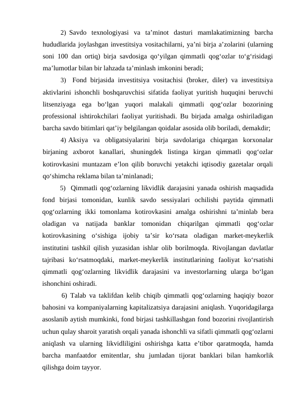 2) Savdo  texnologiyasi  va  ta’minot  dasturi  mamlakatimizning  barcha
hududlarida joylashgan investitsiya vositachilarni, ya’ni birja a’zolarini (ularning
soni 100 dan ortiq) birja savdosiga qo‘yilgan qimmatli qog‘ozlar to‘g‘risidagi
ma’lumotlar bilan bir lahzada ta’minlash imkonini beradi;
3)
Fond birjasida investitsiya vositachisi  (broker, diler) va investitsiya
aktivlarini ishonchli boshqaruvchisi sifatida faoliyat yuritish huquqini beruvchi
litsenziyaga  ega  bo‘lgan  yuqori  malakali  qimmatli  qog‘ozlar  bozorining
professional ishtirokchilari faoliyat yuritishadi. Bu birjada amalga oshiriladigan
barcha savdo bitimlari qat’iy belgilangan qoidalar asosida olib boriladi, demakdir;
4) Aksiya  va  obligatsiyalarini  birja  savdolariga  chiqargan  korxonalar
birjaning  axborot  kanallari,  shuningdek  listinga  kirgan  qimmatli  qog‘ozlar
kotirovkasini muntazam e’lon qilib boruvchi yetakchi iqtisodiy gazetalar orqali
qo‘shimcha reklama bilan ta’minlanadi;
5) Qimmatli qog‘ozlarning likvidlik darajasini yanada oshirish maqsadida
fond  birjasi  tomonidan,  kunlik  savdo  sessiyalari  ochilishi  paytida  qimmatli
qog‘ozlarning  ikki  tomonlama  kotirovkasini  amalga  oshirishni  ta’minlab  bera
oladigan  va  natijada  banklar  tomonidan  chiqarilgan  qimmatli  qog‘ozlar
kotirovkasining  o‘sishiga  ijobiy  ta’sir  ko‘rsata  oladigan  market-meykerlik
institutini tashkil qilish yuzasidan ishlar olib borilmoqda. Rivojlangan davlatlar
tajribasi  ko‘rsatmoqdaki,  market-meykerlik  institutlarining  faoliyat  ko‘rsatishi
qimmatli  qog‘ozlarning  likvidlik  darajasini  va  investorlarning  ularga  bo‘lgan
ishonchini oshiradi.
6) Talab va taklifdan kelib chiqib qimmatli qog‘ozlarning haqiqiy bozor
bahosini va kompaniyalarning kapitalizatsiya darajasini aniqlash. Yuqoridagilarga
asoslanib aytish mumkinki, fond birjasi tashkillashgan fond bozorini rivojlantirish
uchun qulay sharoit yaratish orqali yanada ishonchli va sifatli qimmatli qog‘ozlarni
aniqlash va ularning likvidliligini  oshirishga  katta e’tibor  qaratmoqda, hamda
barcha  manfaatdor  emitentlar,  shu  jumladan  tijorat  banklari  bilan  hamkorlik
qilishga doim tayyor.
