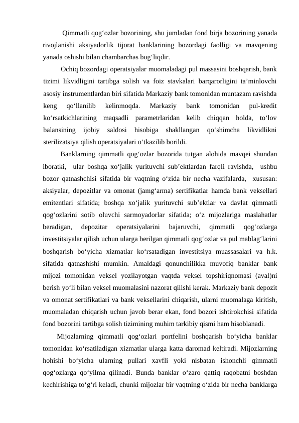 Qimmatli qog‘ozlar bozorining, shu jumladan fond birja bozorining yanada
rivojlanishi  aksiyadorlik  tijorat  banklarining  bozordagi  faolligi  va  mavqening
yanada oshishi bilan chambarchas bog‘liqdir.
Ochiq bozordagi operatsiyalar muomaladagi pul massasini boshqarish, bank
tizimi likvidligini tartibga solish va foiz stavkalari barqarorligini ta’minlovchi
asosiy instrumentlardan biri sifatida Markaziy bank tomonidan muntazam ravishda
keng  qo‘llanilib  kelinmoqda.  Markaziy  bank  tomonidan  pul-kredit
ko‘rsatkichlarining  maqsadli  parametrlaridan  kelib  chiqqan  holda,  to‘lov
balansining  ijobiy  saldosi  hisobiga  shakllangan  qo‘shimcha  likvidlikni
sterilizatsiya qilish operatsiyalari o‘tkazilib borildi.
Banklarning qimmatli qog‘ozlar bozorida tutgan alohida mavqei shundan
iboratki,  ular boshqa xo‘jalik yurituvchi sub’ektlardan farqli ravishda,  ushbu
bozor qatnashchisi sifatida bir vaqtning o‘zida bir necha vazifalarda,  xususan:
aksiyalar, depozitlar va omonat (jamg‘arma) sertifikatlar hamda bank veksellari
emitentlari  sifatida;  boshqa  xo‘jalik  yurituvchi  sub’ektlar  va  davlat  qimmatli
qog‘ozlarini  sotib  oluvchi  sarmoyadorlar  sifatida;  o‘z  mijozlariga  maslahatlar
beradigan,  depozitar  operatsiyalarini  bajaruvchi,  qimmatli  qog‘ozlarga
investitsiyalar qilish uchun ularga berilgan qimmatli qog‘ozlar va pul mablag‘larini
boshqarish  bo‘yicha  xizmatlar  ko‘rsatadigan  investitsiya  muassasalari  va  h.k.
sifatida  qatnashishi  mumkin.  Amaldagi  qonunchilikka  muvofiq  banklar  bank
mijozi  tomonidan  veksel  yozilayotgan  vaqtda  veksel  topshiriqnomasi  (aval)ni
berish yo‘li bilan veksel muomalasini nazorat qilishi kerak. Markaziy bank depozit
va omonat sertifikatlari va bank veksellarini chiqarish, ularni muomalaga kiritish,
muomaladan chiqarish uchun javob berar ekan, fond bozori ishtirokchisi sifatida
fond bozorini tartibga solish tizimining muhim tarkibiy qismi ham hisoblanadi.
Mijozlarning  qimmatli  qog‘ozlari  portfelini  boshqarish  bo‘yicha  banklar
tomonidan ko‘rsatiladigan xizmatlar ularga katta daromad keltiradi. Mijozlarning
hohishi  bo‘yicha  ularning  pullari  xavfli  yoki  nisbatan  ishonchli  qimmatli
qog‘ozlarga qo‘yilma qilinadi. Bunda banklar o‘zaro qattiq raqobatni boshdan
kechirishiga to‘g‘ri keladi, chunki mijozlar bir vaqtning o‘zida bir necha banklarga
