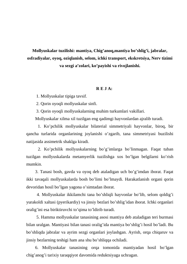 Mollyuskalar tuzilishi: mantiya, Chig’anoq,mantiya bo’shlig’i, jabralar,
osfradiyalar, oyoq, oziqlanish, selom, ichki transport, ekskretsiya, Nerv tizimi
va sezgi a’zolari, ko’payishi va rivojlanishi.
R E J A:
 1. Mollyuskalar tipiga tavsif.
 2. Qorin oyoqli mollyuskalar sinfi.
 3. Qorin oyoqli mollyuskalarning muhim turkumlari vakillari.
Mollyuskalar xilma xil tuzilgan eng qadimgi hayvonlardan ajralib turadi.
 1.  Ko’pchilik  mollyuskalar  bilaterial  simmetriyali  hayvonlar,  biroq,  bir
qancha  turlarida  organlarining  joylanishi  o’zgarib,  tana  simmetriyasi  buzilishi
natijasida assimetrik shaklga kiradi.
 2.  Ko’pchilik  mollyuskalarning  bo’g’imlarga  bo’linmagan.  Faqat  tuban
tuzilgan  mollyuskalarda  metamyerlik  tuzilishga  xos  bo’lgan  belgilarni  ko’rish
mumkin.
3. Tanasi bosh, gavda va oyoq deb ataladigan uch bo’g’imdan iborat. Faqat
ikki tavaqali mollyuskalarda bosh bo’limi bo’lmaydi. Harakatlanish organi qorin
devoridan hosil bo’lgan yagona o’simtadan iborat.
 4. Mollyuskalar ikkilamchi tana bo’shliqli hayvonlar bo’lib, selom qoldig’i
yurakoldi xaltasi (pyerikardiy) va jinsiy bezlari bo’shlig’idan iborat. Ichki organlari
oralig’ini esa biriktiruvchi to’qima to’ldirib turadi.
 5. Hamma mollyuskalar tanasining asosi mantiya deb ataladigan teri burmasi
bilan uralgan. Mantiyasi bilan tanasi oralig’ida mantiya bo’shlig’i hosil bo’ladi. Bu
bo’shliqda jabralar va ayrim sezgi organlari joylashgan. Ayrish, orqa chiqaruv va
jinsiy bezlarning teshigi ham ana shu bo’shliqqa ochiladi.
6.  Mollyuskalar  tanasining  orqa  tomonida  mantiyadan  hosil  bo’lgan
chig’anog’i tarixiy taraqqiyot davomida reduktsiyaga uchragan.

