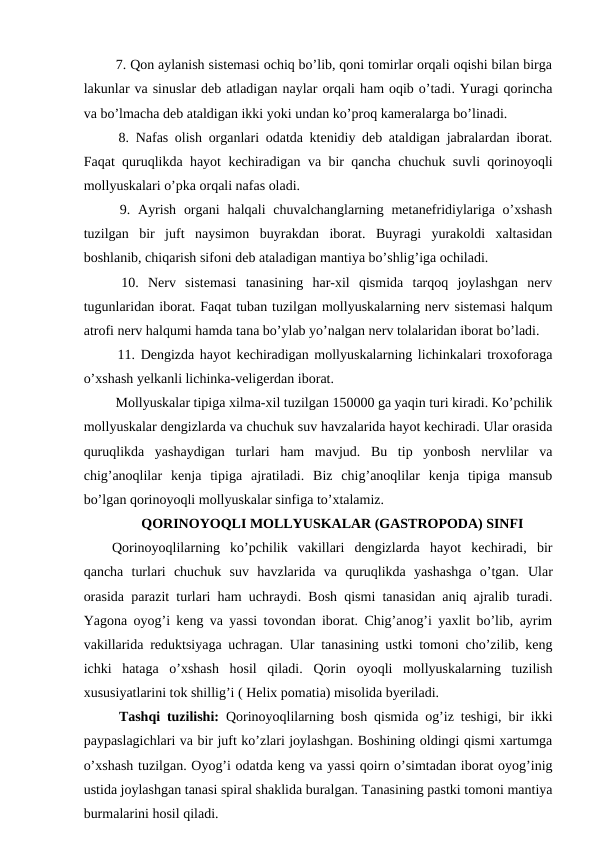  7. Qon aylanish sistemasi ochiq bo’lib, qoni tomirlar orqali oqishi bilan birga
lakunlar va sinuslar deb atladigan naylar orqali ham oqib o’tadi. Yuragi qorincha
va bo’lmacha deb ataldigan ikki yoki undan ko’proq kameralarga bo’linadi.
 8. Nafas olish organlari odatda ktenidiy deb ataldigan jabralardan iborat.
Faqat quruqlikda hayot kechiradigan va bir qancha chuchuk suvli qorinoyoqli
mollyuskalari o’pka orqali nafas oladi.
 9. Ayrish  organi  halqali  chuvalchanglarning metanefridiylariga o’xshash
tuzilgan  bir  juft  naysimon  buyrakdan  iborat.  Buyragi  yurakoldi  xaltasidan
boshlanib, chiqarish sifoni deb ataladigan mantiya bo’shlig’iga ochiladi.
 10.  Nerv  sistemasi  tanasining  har-xil  qismida  tarqoq  joylashgan  nerv
tugunlaridan iborat. Faqat tuban tuzilgan mollyuskalarning nerv sistemasi halqum
atrofi nerv halqumi hamda tana bo’ylab yo’nalgan nerv tolalaridan iborat bo’ladi.
 11. Dengizda hayot kechiradigan mollyuskalarning lichinkalari troxoforaga
o’xshash yelkanli lichinka-veligerdan iborat.
 Mollyuskalar tipiga xilma-xil tuzilgan 150000 ga yaqin turi kiradi. Ko’pchilik
mollyuskalar dengizlarda va chuchuk suv havzalarida hayot kechiradi. Ular orasida
quruqlikda  yashaydigan  turlari  ham  mavjud.  Bu  tip  yonbosh  nervlilar  va
chig’anoqlilar  kenja  tipiga  ajratiladi.  Biz  chig’anoqlilar  kenja  tipiga  mansub
bo’lgan qorinoyoqli mollyuskalar sinfiga to’xtalamiz.
QORINOYOQLI MOLLYUSKALAR (GASTROPODA) SINFI
Qorinoyoqlilarning  ko’pchilik  vakillari  dengizlarda  hayot  kechiradi,  bir
qancha  turlari  chuchuk  suv  havzlarida  va  quruqlikda  yashashga  o’tgan.  Ular
orasida parazit turlari ham uchraydi. Bosh qismi tanasidan aniq ajralib turadi.
Yagona oyog’i keng va yassi tovondan iborat. Chig’anog’i yaxlit bo’lib, ayrim
vakillarida reduktsiyaga uchragan. Ular tanasining ustki tomoni cho’zilib, keng
ichki  hataga  o’xshash  hosil  qiladi.  Qorin  oyoqli  mollyuskalarning  tuzilish
xususiyatlarini tok shillig’i ( Helix pomatia) misolida byeriladi.
 Tashqi tuzilishi: Qorinoyoqlilarning bosh qismida og’iz teshigi, bir ikki
paypaslagichlari va bir juft ko’zlari joylashgan. Boshining oldingi qismi xartumga
o’xshash tuzilgan. Oyog’i odatda keng va yassi qoirn o’simtadan iborat oyog’inig
ustida joylashgan tanasi spiral shaklida buralgan. Tanasining pastki tomoni mantiya
burmalarini hosil qiladi.
