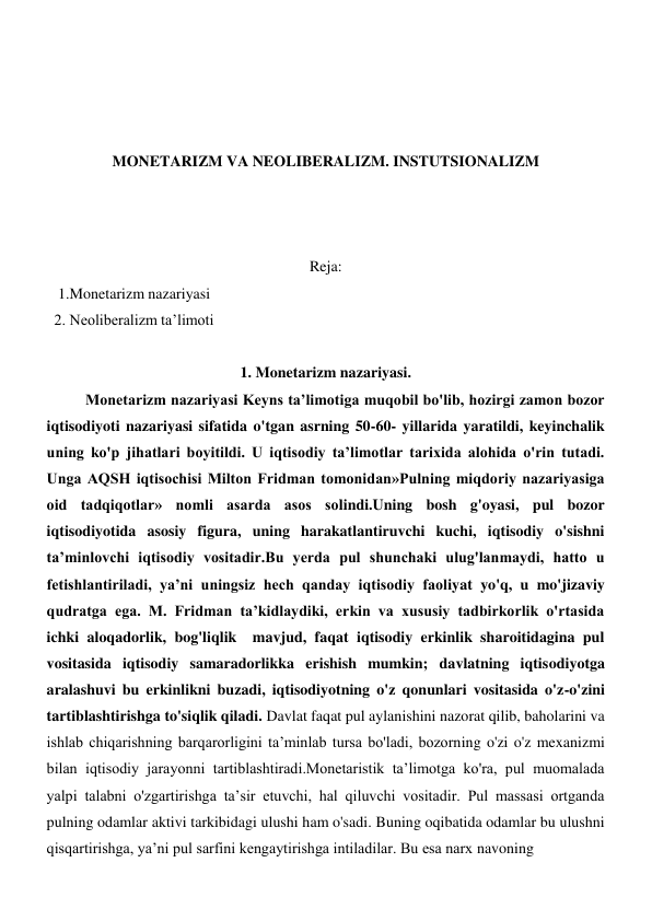  
 
 
 
MONETARIZM VA NEOLIBERALIZM. INSTUTSIONALIZM 
 
 
 
Reja: 
   1.Monetarizm nazariyasi 
  2. Neoliberalizm ta’limoti 
 
1. Monetarizm nazariyasi. 
Monetarizm nazariyasi Keyns ta’limotiga muqobil bo'lib, hozirgi zamon bozor 
iqtisodiyoti nazariyasi sifatida o'tgan asrning 50-60- yillarida yaratildi, keyinchalik 
uning ko'p jihatlari boyitildi. U iqtisodiy ta’limotlar tarixida alohida o'rin tutadi. 
Unga AQSH iqtisochisi Milton Fridman tomonidan»Pulning miqdoriy nazariyasiga 
oid tadqiqotlar» nomli asarda asos solindi.Uning bosh g'oyasi, pul bozor 
iqtisodiyotida asosiy figura, uning harakatlantiruvchi kuchi, iqtisodiy o'sishni 
ta’minlovchi iqtisodiy vositadir.Bu yerda pul shunchaki ulug'lanmaydi, hatto u 
fetishlantiriladi, ya’ni uningsiz hech qanday iqtisodiy faoliyat yo'q, u mo'jizaviy 
qudratga ega. M. Fridman ta’kidlaydiki, erkin va xususiy tadbirkorlik o'rtasida 
ichki aloqadorlik, bog'liqlik  mavjud, faqat iqtisodiy erkinlik sharoitidagina pul 
vositasida iqtisodiy samaradorlikka erishish mumkin; davlatning iqtisodiyotga 
aralashuvi bu erkinlikni buzadi, iqtisodiyotning o'z qonunlari vositasida o'z-o'zini 
tartiblashtirishga to'siqlik qiladi. Davlat faqat pul aylanishini nazorat qilib, baholarini va 
ishlab chiqarishning barqarorligini ta’minlab tursa bo'ladi, bozorning o'zi o'z mexanizmi 
bilan iqtisodiy jarayonni tartiblashtiradi.Monetaristik ta’limotga ko'ra, pul muomalada 
yalpi talabni o'zgartirishga ta’sir etuvchi, hal qiluvchi vositadir. Pul massasi ortganda 
pulning odamlar aktivi tarkibidagi ulushi ham o'sadi. Buning oqibatida odamlar bu ulushni 
qisqartirishga, ya’ni pul sarfini kengaytirishga intiladilar. Bu esa narx navoning 
