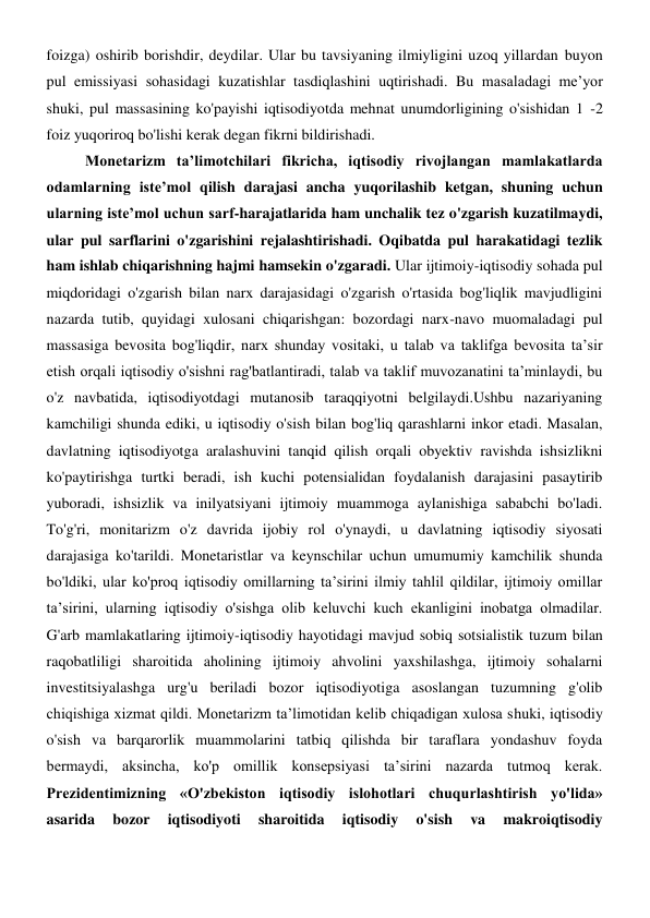 foizga) oshirib borishdir, deydilar. Ular bu tavsiyaning ilmiyligini uzoq yillardan buyon 
pul emissiyasi sohasidagi kuzatishlar tasdiqlashini uqtirishadi. Bu masaladagi me’yor 
shuki, pul massasining ko'payishi iqtisodiyotda mehnat unumdorligining o'sishidan 1 -2 
foiz yuqoriroq bo'lishi kerak degan fikrni bildirishadi. 
Monetarizm ta’limotchilari fikricha, iqtisodiy rivojlangan mamlakatlarda 
odamlarning iste’mol qilish darajasi ancha yuqorilashib ketgan, shuning uchun 
ularning iste’mol uchun sarf-harajatlarida ham unchalik tez o'zgarish kuzatilmaydi, 
ular pul sarflarini o'zgarishini rejalashtirishadi. Oqibatda pul harakatidagi tezlik 
ham ishlab chiqarishning hajmi hamsekin o'zgaradi. Ular ijtimoiy-iqtisodiy sohada pul 
miqdoridagi o'zgarish bilan narx darajasidagi o'zgarish o'rtasida bog'liqlik mavjudligini 
nazarda tutib, quyidagi xulosani chiqarishgan: bozordagi narx-navo muomaladagi pul 
massasiga bevosita bog'liqdir, narx shunday vositaki, u talab va taklifga bevosita ta’sir 
etish orqali iqtisodiy o'sishni rag'batlantiradi, talab va taklif muvozanatini ta’minlaydi, bu 
o'z navbatida, iqtisodiyotdagi mutanosib taraqqiyotni belgilaydi.Ushbu nazariyaning 
kamchiligi shunda ediki, u iqtisodiy o'sish bilan bog'liq qarashlarni inkor etadi. Masalan, 
davlatning iqtisodiyotga aralashuvini tanqid qilish orqali obyektiv ravishda ishsizlikni 
ko'paytirishga turtki beradi, ish kuchi potensialidan foydalanish darajasini pasaytirib 
yuboradi, ishsizlik va inilyatsiyani ijtimoiy muammoga aylanishiga sababchi bo'ladi. 
To'g'ri, monitarizm o'z davrida ijobiy rol o'ynaydi, u davlatning iqtisodiy siyosati 
darajasiga ko'tarildi. Monetaristlar va keynschilar uchun umumumiy kamchilik shunda 
bo'ldiki, ular ko'proq iqtisodiy omillarning ta’sirini ilmiy tahlil qildilar, ijtimoiy omillar 
ta’sirini, ularning iqtisodiy o'sishga olib keluvchi kuch ekanligini inobatga olmadilar. 
G'arb mamlakatlaring ijtimoiy-iqtisodiy hayotidagi mavjud sobiq sotsialistik tuzum bilan 
raqobatliligi sharoitida aholining ijtimoiy ahvolini yaxshilashga, ijtimoiy sohalarni 
investitsiyalashga urg'u beriladi bozor iqtisodiyotiga asoslangan tuzumning g'olib 
chiqishiga xizmat qildi. Monetarizm ta’limotidan kelib chiqadigan xulosa shuki, iqtisodiy 
o'sish va barqarorlik muammolarini tatbiq qilishda bir taraflara yondashuv foyda 
bermaydi, aksincha, ko'p omillik konsepsiyasi ta’sirini nazarda tutmoq kerak. 
Prezidentimizning «O'zbekiston iqtisodiy islohotlari chuqurlashtirish yo'lida» 
asarida 
bozor 
iqtisodiyoti 
sharoitida 
iqtisodiy 
o'sish 
va 
makroiqtisodiy 
