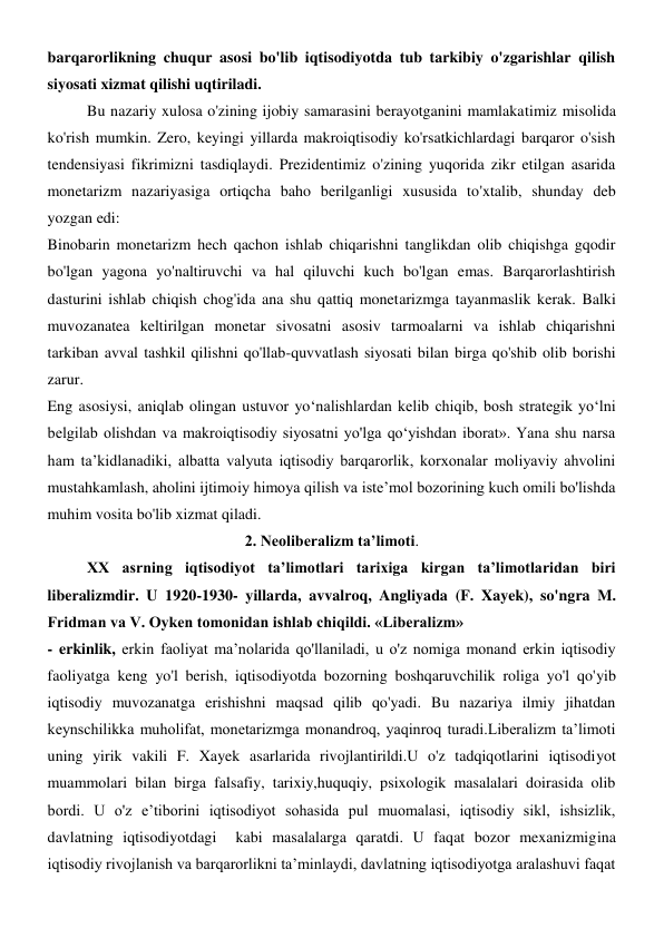 barqarorlikning chuqur asosi bo'lib iqtisodiyotda tub tarkibiy o'zgarishlar qilish 
siyosati xizmat qilishi uqtiriladi. 
Bu nazariy xulosa o'zining ijobiy samarasini berayotganini mamlakatimiz misolida 
ko'rish mumkin. Zero, keyingi yillarda makroiqtisodiy ko'rsatkichlardagi barqaror o'sish 
tendensiyasi fikrimizni tasdiqlaydi. Prezidentimiz o'zining yuqorida zikr etilgan asarida 
monetarizm nazariyasiga ortiqcha baho berilganligi xususida to'xtalib, shunday deb 
yozgan edi: 
Binobarin monetarizm hech qachon ishlab chiqarishni tanglikdan olib chiqishga gqodir 
bo'lgan yagona yo'naltiruvchi va hal qiluvchi kuch bo'lgan emas. Barqarorlashtirish 
dasturini ishlab chiqish chog'ida ana shu qattiq monetarizmga tayanmaslik kerak. Balki 
muvozanatea keltirilgan monetar sivosatni asosiv tarmoalarni va ishlab chiqarishni 
tarkiban avval tashkil qilishni qo'llab-quvvatlash siyosati bilan birga qo'shib olib borishi 
zarur. 
Eng asosiysi, aniqlab olingan ustuvor yo‘nalishlardan kelib chiqib, bosh strategik yo‘lni 
belgilab olishdan va makroiqtisodiy siyosatni yo'lga qo‘yishdan iborat». Yana shu narsa 
ham ta’kidlanadiki, albatta valyuta iqtisodiy barqarorlik, korxonalar moliyaviy ahvolini 
mustahkamlash, aholini ijtimoiy himoya qilish va iste’mol bozorining kuch omili bo'lishda 
muhim vosita bo'lib xizmat qiladi. 
2. Neoliberalizm ta’limoti. 
XX asrning iqtisodiyot ta’limotlari tarixiga kirgan ta’limotlaridan biri 
liberalizmdir. U 1920-1930- yillarda, avvalroq, Angliyada (F. Xayek), so'ngra M. 
Fridman va V. Oyken tomonidan ishlab chiqildi. «Liberalizm» 
- erkinlik, erkin faoliyat ma’nolarida qo'llaniladi, u o'z nomiga monand erkin iqtisodiy 
faoliyatga keng yo'l berish, iqtisodiyotda bozorning boshqaruvchilik roliga yo'l qo'yib 
iqtisodiy muvozanatga erishishni maqsad qilib qo'yadi. Bu nazariya ilmiy jihatdan 
keynschilikka muholifat, monetarizmga monandroq, yaqinroq turadi.Liberalizm ta’limoti 
uning yirik vakili F. Xayek asarlarida rivojlantirildi.U o'z tadqiqotlarini iqtisodiyot 
muammolari bilan birga falsafiy, tarixiy,huquqiy, psixologik masalalari doirasida olib 
bordi. U o'z e’tiborini iqtisodiyot sohasida pul muomalasi, iqtisodiy sikl, ishsizlik, 
davlatning iqtisodiyotdagi  kabi masalalarga qaratdi. U faqat bozor mexanizmigina 
iqtisodiy rivojlanish va barqarorlikni ta’minlaydi, davlatning iqtisodiyotga aralashuvi faqat 

