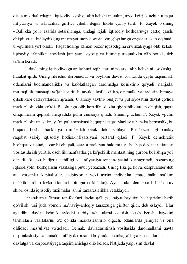 qisqa muddatlardagina iqtisodiy o'sishga olib kelishi mumkin, uzoq keiajak uchun u faqat 
inflyatsiya va ishsizlikka giriftor qiladi, degan fikrda qat’iy turdi. F. Xayek o'zining 
«Qullikka yo'l» asarida sotsializmga, undagi rejali iqtisodiy boshqaruvga qattiq qarshi 
chiqdi va ta’kidlaydiki, agar jamiyat utopik sotsializm g'oyalariga ergashar ekan oqibatda 
u «qullikka yo'l oladi». Faqat hozirgi zamon bozor iqtisodigina sivilizatsiyaga olib keladi, 
iqtisodiy erkinlikni cheklash jamiyatni siyosiy va ijtimoiy tutqunlikka olib boradi, deb 
ta’lim beradi. 
U davlatning iqtisodiyotga aralashuvi oqibatlari nimalarga olib kelishini asoslashga 
harakat qildi. Uning fikricha, daromadlar va boylikni davlat vositasida qayta taqsimlash 
odamlarni boqimandalikka va kafolatlangan daromadga ko'niktirib qo'yadi, natijada, 
mustaqillik, mustaqil xo'jalik yuritish, tavakkalchilik qilish, o'z mulki va irodasini himoya 
qilish kabi qadriyatlardan ajraladi. U asosiy xavfni- budjet va pul siyosatini davlat qo'lida 
markazlashuvida ko'rdi. Bu shunga olib boradiki, davlat qiyinchiliklardan chiqish, qayta 
chiqimlarini qoplash maqsadida pulni emissiya qiladi. Shuning uchun F. Xayek «pulni 
markazlashtirmaslik», ya’ni pul emissiyasi huquqini faqat Markaziy bankka bermaslik, bu 
huquqni boshqa banklarga ham berish kerak, deb hisoblaydi. Pul bozoridagi bunday 
raqobat salbiy iqtisodiy hodisa-inflyatsiyani bartaraf qiladi. F. Xayek demokratik 
boshqaruv tizimiga qarshi chiqadi, zero u parlarent hukumat va boshqa davlat institutlari 
vositasida ish yuritib, ozchilik manfaatlariga ko'pchilik manfaatining qurbon bo'lishiga yo'l 
ochadi. Bu esa budjet taqchilligi va inflyatsiya tendensiyasini kuchaytiradi, bozorning 
iqtisodiyotni boshqarishi vazifasiga putur yetkazadi. Uning fikriga ko'ra, ekspluatator deb 
atalayotganlar kapitalistlar, tadbirkorlar yoki ayrim individlar emas, balki ma’lum 
tashkilotlardir (davlat idoralari, bir guruh kishilar). Aynan ular demokratik boshqaruv 
shiori ostida iqtisodiy tuzilmalar ishini samarasizlikka yetaklaydi. 
Liberalizm ta’limoti tarafdorlari davlat qo'liga jamiyat hayotini boshqarishni berib 
qo'yilishi uni juda yomon ma’naviy-ahloqiy tanazzulga giriftor qildi, deb eslaydi. Ular 
aytadiki, davlat keiajak avlodni tarbiyalash, ularni o'qitish, kasb berish, hayotini 
ta’minlash vazifalarini o'z qo'lida markazlashtirib olgach, odamlarda jamiyat va oila 
oldidagi mas’uliyat yo'qoladi. Demak, davlatlashtirish vositasida daromadlarni qayta 
taqsimlash siyosati amalda milliy daromadni boylardan kambag'allarga emas, ulardan 
davlatga va korporatsiyaga taqsimlanishga olib keladi. Natijada yalpi sinf davlat 
