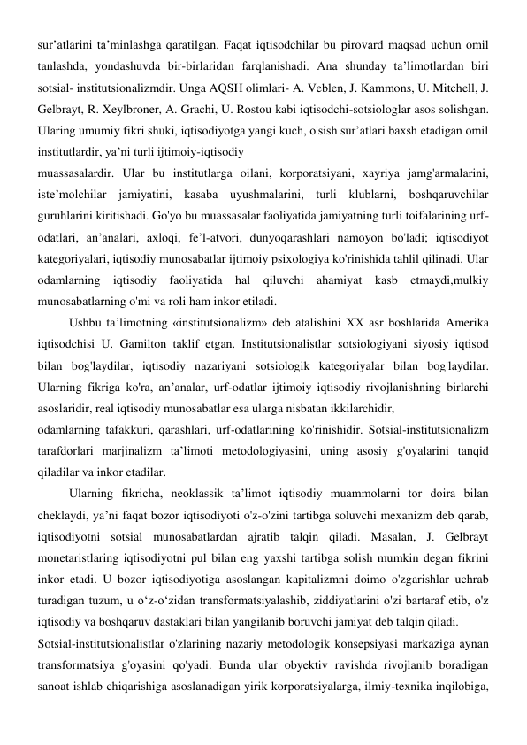 sur’atlarini ta’minlashga qaratilgan. Faqat iqtisodchilar bu pirovard maqsad uchun omil 
tanlashda, yondashuvda bir-birlaridan farqlanishadi. Ana shunday ta’limotlardan biri 
sotsial- institutsionalizmdir. Unga AQSH olimlari- A. Veblen, J. Kammons, U. Mitchell, J. 
Gelbrayt, R. Xeylbroner, A. Grachi, U. Rostou kabi iqtisodchi-sotsiologlar asos solishgan. 
Ularing umumiy fikri shuki, iqtisodiyotga yangi kuch, o'sish sur’atlari baxsh etadigan omil 
institutlardir, ya’ni turli ijtimoiy-iqtisodiy 
muassasalardir. Ular bu institutlarga oilani, korporatsiyani, xayriya jamg'armalarini, 
iste’molchilar jamiyatini, kasaba uyushmalarini, turli klublarni, boshqaruvchilar 
guruhlarini kiritishadi. Go'yo bu muassasalar faoliyatida jamiyatning turli toifalarining urf-
odatlari, an’analari, axloqi, fe’l-atvori, dunyoqarashlari namoyon bo'ladi; iqtisodiyot 
kategoriyalari, iqtisodiy munosabatlar ijtimoiy psixologiya ko'rinishida tahlil qilinadi. Ular 
odamlarning iqtisodiy faoliyatida hal qiluvchi ahamiyat kasb etmaydi,mulkiy 
munosabatlarning o'mi va roli ham inkor etiladi. 
Ushbu ta’limotning «institutsionalizm» deb atalishini XX asr boshlarida Amerika 
iqtisodchisi U. Gamilton taklif etgan. Institutsionalistlar sotsiologiyani siyosiy iqtisod  
bilan bog'laydilar, iqtisodiy nazariyani sotsiologik kategoriyalar bilan bog'laydilar. 
Ularning fikriga ko'ra, an’analar, urf-odatlar ijtimoiy iqtisodiy rivojlanishning birlarchi 
asoslaridir, real iqtisodiy munosabatlar esa ularga nisbatan ikkilarchidir, 
odamlarning tafakkuri, qarashlari, urf-odatlarining ko'rinishidir. Sotsial-institutsionalizm 
tarafdorlari marjinalizm ta’limoti metodologiyasini, uning asosiy g'oyalarini tanqid 
qiladilar va inkor etadilar. 
Ularning fikricha, neoklassik ta’limot iqtisodiy muammolarni tor doira bilan 
cheklaydi, ya’ni faqat bozor iqtisodiyoti o'z-o'zini tartibga soluvchi mexanizm deb qarab, 
iqtisodiyotni sotsial munosabatlardan ajratib talqin qiladi. Masalan, J. Gelbrayt  
monetaristlaring iqtisodiyotni pul bilan eng yaxshi tartibga solish mumkin degan fikrini 
inkor etadi. U bozor iqtisodiyotiga asoslangan kapitalizmni doimo o'zgarishlar uchrab 
turadigan tuzum, u o‘z-o‘zidan transformatsiyalashib, ziddiyatlarini o'zi bartaraf etib, o'z 
iqtisodiy va boshqaruv dastaklari bilan yangilanib boruvchi jamiyat deb talqin qiladi. 
Sotsial-institutsionalistlar o'zlarining nazariy metodologik konsepsiyasi markaziga aynan 
transformatsiya g'oyasini qo'yadi. Bunda ular obyektiv ravishda rivojlanib boradigan 
sanoat ishlab chiqarishiga asoslanadigan yirik korporatsiyalarga, ilmiy-texnika inqilobiga, 
