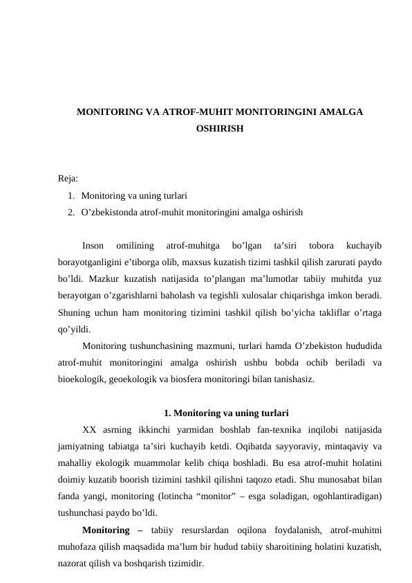 MONITORING VA ATROF-MUHIT MONITORINGINI AMALGA
OSHIRISH
Reja: 
1. Monitoring va uning turlari 
2. O’zbekistonda atrof-muhit monitoringini amalga oshirish
Inson  omilining  atrof-muhitga  bo’lgan  ta’siri  tobora  kuchayib
borayotganligini e’tiborga olib, maxsus kuzatish tizimi tashkil qilish zarurati paydo
bo’ldi. Mazkur  kuzatish natijasida to’plangan ma’lumotlar  tabiiy muhitda yuz
berayotgan o’zgarishlarni baholash va tegishli xulosalar chiqarishga imkon beradi.
Shuning uchun ham monitoring tizimini tashkil qilish bo’yicha takliflar o’rtaga
qo’yildi. 
Monitoring tushunchasining mazmuni, turlari hamda O’zbekiston hududida
atrof-muhit  monitoringini  amalga  oshirish  ushbu  bobda  ochib  beriladi  va
bioekologik, geoekologik va biosfera monitoringi bilan tanishasiz.
1. Monitoring va uning turlari 
XX  asrning  ikkinchi  yarmidan  boshlab  fan-texnika  inqilobi  natijasida
jamiyatning tabiatga ta’siri kuchayib ketdi. Oqibatda sayyoraviy, mintaqaviy va
mahalliy ekologik muammolar kelib chiqa boshladi. Bu esa atrof-muhit holatini
doimiy kuzatib boorish tizimini tashkil qilishni taqozo etadi. Shu munosabat bilan
fanda yangi, monitoring (lotincha “monitor” – esga soladigan, ogohlantiradigan)
tushunchasi paydo bo’ldi. 
Monitoring  –  tabiiy  resurslardan  oqilona  foydalanish,  atrof-muhitni
muhofaza qilish maqsadida ma’lum bir hudud tabiiy sharoitining holatini kuzatish,
nazorat qilish va boshqarish tizimidir. 

