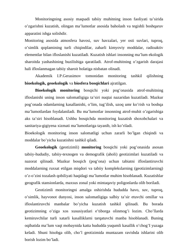 Monitoringning asosiy maqsadi tabiiy muhitning inson faoliyati ta’sirida
o’zgarishni kuzatish, olingan ma’lumotlar asosida baholash va tegishli boshqaruv
apparatini ishga solishdir. 
Monitoring  asosida  atmosfera  havosi,  suv  havzalari,  yer  osti  suvlari,  tuproq,
o’simlik  qoplamining  turli  chiqindilar,  zaharli  kimyoviy  moddalar,  radioaktiv
elementlar bilan ifloslanishi kuzatiladi. Kuzatish ishlari insonning ma’lum ekologik
sharoitda yashashining buzilishiga qaratiladi. Atrof-muhitning o’zgarish darajasi
hali ifloslanmagan tabiiy sharoit holatiga nisbatan olinadi. 
Akademik  I.P.Gerasimov  tomonidan  monitoring  tashkil  qilishning
bioekologik, geoekologik va biosfera bosqichlari ajratilgan. 
Bioekologik  monitoring  bosqichi  yoki  pog’onasida  atrof-muhitning
ifloslanishi uning inson salomatligiga ta’siri nuqtai nazaridan kuzatiladi. Mazkur
pog’onada odamlarning kasallanishi, o’lim, tug’ilish, uzoq umr ko’rish va boshqa
ma’lumotlardan foydalaniladi. Bu ma’lumotlar insonning atrof-muhit o’zgarishiga
aks ta’siri hisoblanadi. Ushbu bosqichda monitoring kuzatish shoxobchalari va
sanitariya-gigiyena xizmati ma’lumotlariga tayanib, ish ko’riladi. 
Bioekologik  monitoring  inson  salomatligi  uchun  zararli  bo’lgan  chiqindi  va
moddalar bo’yicha kuzatishni tashkil qiladi. 
Geoekologik  (geotizimli)  monitoring  bosqichi  yoki  pog’onasida  asosan
tabiiy-hududiy, tabiiy-texnogen va demografik (aholi) geotizimlari kuzatiladi va
nazorat  qilinadi.  Mazkur  bosqich  (pog’ona)  uchun  tabiatni  ifloslantiruvchi
moddalarning ruxsat etilgan miqdori va tabiiy komplekslarning (geotizimlarning)
o’z-o’zini tozalash qobiliyati haqidagi ma’lumotlar muhim hisoblanadi. Kuzatishlar
geografik stansionlarda, maxsus zonal yoki mintaqaviy poligonlarda olib boriladi. 
Geotizimli  monitoringni  amalga  oshirishda  hududda  havo,  suv,  tuproq,
o’simlik, hayvonot dunyosi, inson salomatligiga salbiy ta’sir etuvchi omillar va
ifloslantiruvchi  manbalar  bo’yicha  kuzatish  tashkil  qilinadi.  Bu  borada
geotizimning  o’ziga  xos  xususiyatlari  e’tiborga  olinmog’i  lozim.  Cho’llarda
kemiruvchilar turli xatarli kasalliklarni tarqatuvchi manba hisoblanadi. Buning
oqibatida ma’lum vaqt mobaynida katta hududda yuqumli kasallik o’chog’I yuzaga
keladi. Shuni hisobga olib, cho’l geotizimida muntazam ravishda ishlarini olib
borish lozim bo’ladi. 
