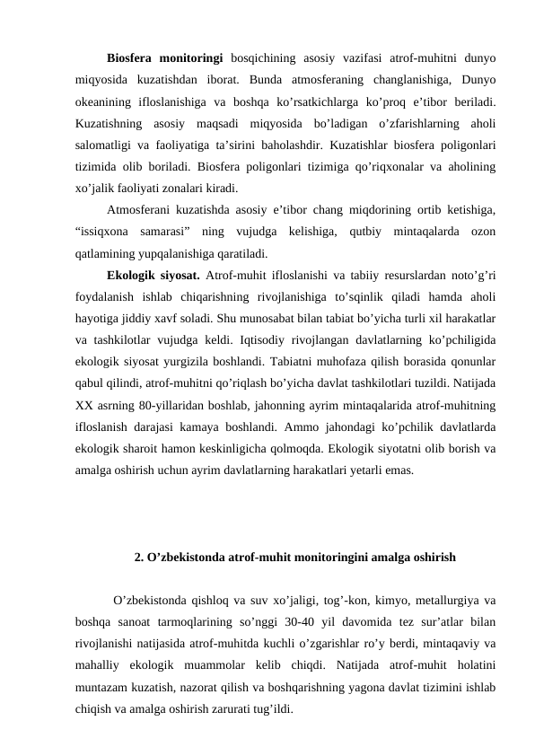 Biosfera  monitoringi  bosqichining  asosiy  vazifasi  atrof-muhitni  dunyo
miqyosida  kuzatishdan  iborat.  Bunda  atmosferaning  changlanishiga,  Dunyo
okeanining  ifloslanishiga  va  boshqa  ko’rsatkichlarga  ko’proq  e’tibor  beriladi.
Kuzatishning  asosiy  maqsadi  miqyosida  bo’ladigan  o’zfarishlarning  aholi
salomatligi va faoliyatiga ta’sirini baholashdir. Kuzatishlar biosfera poligonlari
tizimida olib boriladi. Biosfera poligonlari tizimiga qo’riqxonalar va aholining
xo’jalik faoliyati zonalari kiradi. 
Atmosferani kuzatishda asosiy e’tibor chang miqdorining ortib ketishiga,
“issiqxona  samarasi”  ning  vujudga  kelishiga,  qutbiy  mintaqalarda  ozon
qatlamining yupqalanishiga qaratiladi. 
Ekologik siyosat.  Atrof-muhit ifloslanishi va tabiiy resurslardan noto’g’ri
foydalanish  ishlab  chiqarishning  rivojlanishiga  to’sqinlik  qiladi  hamda  aholi
hayotiga jiddiy xavf soladi. Shu munosabat bilan tabiat bo’yicha turli xil harakatlar
va tashkilotlar  vujudga keldi. Iqtisodiy  rivojlangan davlatlarning ko’pchiligida
ekologik siyosat yurgizila boshlandi. Tabiatni muhofaza qilish borasida qonunlar
qabul qilindi, atrof-muhitni qo’riqlash bo’yicha davlat tashkilotlari tuzildi. Natijada
XX asrning 80-yillaridan boshlab, jahonning ayrim mintaqalarida atrof-muhitning
ifloslanish darajasi kamaya boshlandi. Ammo jahondagi ko’pchilik davlatlarda
ekologik sharoit hamon keskinligicha qolmoqda. Ekologik siyotatni olib borish va
amalga oshirish uchun ayrim davlatlarning harakatlari yetarli emas. 
 2. O’zbekistonda atrof-muhit monitoringini amalga oshirish
O’zbekistonda qishloq va suv xo’jaligi, tog’-kon, kimyo, metallurgiya va
boshqa  sanoat  tarmoqlarining  so’nggi  30-40  yil  davomida  tez  sur’atlar  bilan
rivojlanishi natijasida atrof-muhitda kuchli o’zgarishlar ro’y berdi, mintaqaviy va
mahalliy  ekologik  muammolar  kelib  chiqdi.  Natijada  atrof-muhit  holatini
muntazam kuzatish, nazorat qilish va boshqarishning yagona davlat tizimini ishlab
chiqish va amalga oshirish zarurati tug’ildi.
