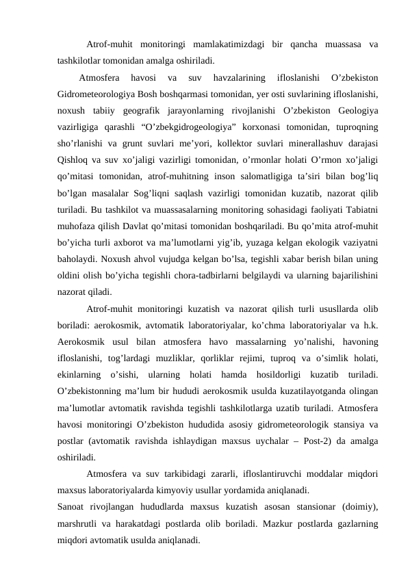 Atrof-muhit  monitoringi  mamlakatimizdagi  bir  qancha  muassasa  va
tashkilotlar tomonidan amalga oshiriladi. 
Atmosfera  havosi  va  suv  havzalarining  ifloslanishi  O’zbekiston
Gidrometeorologiya Bosh boshqarmasi tomonidan, yer osti suvlarining ifloslanishi,
noxush  tabiiy  geografik  jarayonlarning  rivojlanishi  O’zbekiston  Geologiya
vazirligiga  qarashli  “O’zbekgidrogeologiya”  korxonasi  tomonidan,  tuproqning
sho’rlanishi  va  grunt  suvlari  me’yori, kollektor  suvlari  minerallashuv  darajasi
Qishloq va suv xo’jaligi vazirligi tomonidan, o’rmonlar holati O’rmon xo’jaligi
qo’mitasi  tomonidan,  atrof-muhitning  inson  salomatligiga  ta’siri  bilan  bog’liq
bo’lgan masalalar  Sog’liqni  saqlash vazirligi tomonidan kuzatib, nazorat  qilib
turiladi. Bu tashkilot va muassasalarning monitoring sohasidagi faoliyati Tabiatni
muhofaza qilish Davlat qo’mitasi tomonidan boshqariladi. Bu qo’mita atrof-muhit
bo’yicha turli axborot va ma’lumotlarni yig’ib, yuzaga kelgan ekologik vaziyatni
baholaydi. Noxush ahvol vujudga kelgan bo’lsa, tegishli xabar berish bilan uning
oldini olish bo’yicha tegishli chora-tadbirlarni belgilaydi va ularning bajarilishini
nazorat qiladi. 
Atrof-muhit monitoringi kuzatish va nazorat qilish turli ususllarda olib
boriladi: aerokosmik, avtomatik laboratoriyalar, ko’chma laboratoriyalar va h.k.
Aerokosmik  usul  bilan  atmosfera  havo  massalarning  yo’nalishi,  havoning
ifloslanishi,  tog’lardagi  muzliklar,  qorliklar  rejimi,  tuproq  va  o’simlik  holati,
ekinlarning  o’sishi,  ularning  holati  hamda  hosildorligi  kuzatib  turiladi.
O’zbekistonning ma’lum bir hududi aerokosmik usulda kuzatilayotganda olingan
ma’lumotlar avtomatik ravishda tegishli tashkilotlarga uzatib turiladi. Atmosfera
havosi monitoringi O’zbekiston hududida asosiy gidrometeorologik stansiya va
postlar (avtomatik ravishda ishlaydigan maxsus uychalar – Post-2) da amalga
oshiriladi. 
Atmosfera va suv tarkibidagi zararli, ifloslantiruvchi moddalar miqdori
maxsus laboratoriyalarda kimyoviy usullar yordamida aniqlanadi. 
Sanoat  rivojlangan  hududlarda  maxsus  kuzatish  asosan  stansionar  (doimiy),
marshrutli va harakatdagi postlarda olib boriladi. Mazkur postlarda gazlarning
miqdori avtomatik usulda aniqlanadi. 

