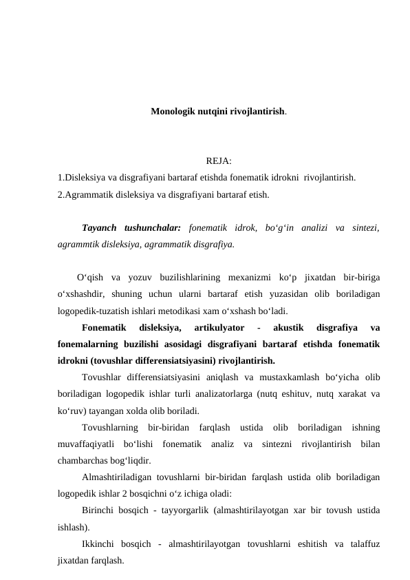 Monologik nutqini rivojlantirish.
REJA:
1.Disleksiya va disgrafiyani bartaraf etishda fonematik idrokni  rivojlantirish.
2.Agrammatik disleksiya va disgrafiyani bartaraf etish.
Tayanch  tushunchalar: fonematik  idrok,  bo‘g‘in  analizi  va  sintezi,
agrammtik disleksiya, agrammatik disgrafiya.
O‘qish  va  yozuv  buzilishlarining  mexanizmi  ko‘p  jixatdan  bir-biriga
o‘xshashdir,  shuning  uchun  ularni  bartaraf  etish  yuzasidan  olib  boriladigan
logopedik-tuzatish ishlari metodikasi xam o‘xshash bo‘ladi. 
Fonematik  disleksiya,  artikulyator  -  akustik  disgrafiya  va
fonemalarning  buzilishi  asosidagi  disgrafiyani  bartaraf  etishda  fonematik
idrokni (tovushlar differensiatsiyasini) rivojlantirish. 
Tovushlar  differensiatsiyasini  aniqlash  va  mustaxkamlash  bo‘yicha  olib
boriladigan logopedik ishlar turli analizatorlarga (nutq eshituv, nutq xarakat va
ko‘ruv) tayangan xolda olib boriladi. 
Tovushlarning  bir-biridan  farqlash  ustida  olib  boriladigan  ishning
muvaffaqiyatli  bo‘lishi  fonematik  analiz  va  sintezni  rivojlantirish  bilan
chambarchas bog‘liqdir. 
Almashtiriladigan tovushlarni bir-biridan farqlash ustida olib boriladigan
logopedik ishlar 2 bosqichni o‘z ichiga oladi: 
Birinchi bosqich - tayyorgarlik (almashtirilayotgan xar bir tovush ustida
ishlash). 
Ikkinchi  bosqich  -  almashtirilayotgan  tovushlarni  eshitish  va  talaffuz
jixatdan farqlash. 

