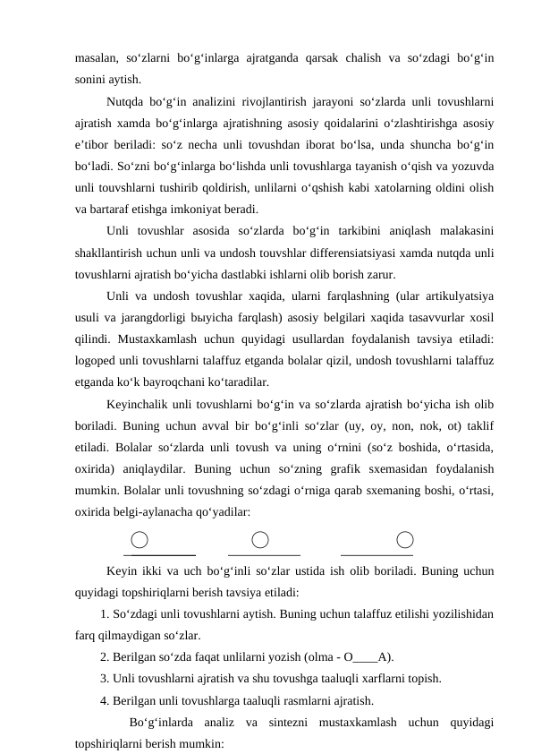 masalan,  so‘zlarni  bo‘g‘inlarga  ajratganda  qarsak  chalish  va  so‘zdagi  bo‘g‘in
sonini aytish. 
Nutqda bo‘g‘in analizini rivojlantirish jarayoni so‘zlarda unli tovushlarni
ajratish xamda bo‘g‘inlarga ajratishning asosiy qoidalarini o‘zlashtirishga asosiy
e’tibor beriladi: so‘z necha unli tovushdan iborat bo‘lsa, unda shuncha bo‘g‘in
bo‘ladi. So‘zni bo‘g‘inlarga bo‘lishda unli tovushlarga tayanish o‘qish va yozuvda
unli touvshlarni tushirib qoldirish, unlilarni o‘qshish kabi xatolarning oldini olish
va bartaraf etishga imkoniyat beradi.
Unli  tovushlar  asosida  so‘zlarda  bo‘g‘in  tarkibini  aniqlash  malakasini
shakllantirish uchun unli va undosh touvshlar differensiatsiyasi xamda nutqda unli
tovushlarni ajratish bo‘yicha dastlabki ishlarni olib borish zarur. 
Unli va undosh tovushlar xaqida, ularni farqlashning (ular artikulyatsiya
usuli va jarangdorligi bыyicha farqlash) asosiy belgilari xaqida tasavvurlar xosil
qilindi.  Mustaxkamlash  uchun  quyidagi  usullardan  foydalanish  tavsiya  etiladi:
logoped unli tovushlarni talaffuz etganda bolalar qizil, undosh tovushlarni talaffuz
etganda ko‘k bayroqchani ko‘taradilar. 
Keyinchalik unli tovushlarni bo‘g‘in va so‘zlarda ajratish bo‘yicha ish olib
boriladi. Buning uchun avval bir bo‘g‘inli so‘zlar (uy, oy, non, nok, ot) taklif
etiladi. Bolalar so‘zlarda unli tovush va uning o‘rnini (so‘z boshida, o‘rtasida,
oxirida)  aniqlaydilar.  Buning  uchun  so‘zning  grafik  sxemasidan  foydalanish
mumkin. Bolalar unli tovushning so‘zdagi o‘rniga qarab sxemaning boshi, o‘rtasi,
oxirida belgi-aylanacha qo‘yadilar:
                 
Keyin ikki va uch bo‘g‘inli so‘zlar ustida ish olib boriladi. Buning uchun
quyidagi topshiriqlarni berish tavsiya etiladi: 
1. So‘zdagi unli tovushlarni aytish. Buning uchun talaffuz etilishi yozilishidan
farq qilmaydigan so‘zlar. 
2. Berilgan so‘zda faqat unlilarni yozish (olma - O____A).
3. Unli tovushlarni ajratish va shu tovushga taaluqli xarflarni topish. 
4. Berilgan unli tovushlarga taaluqli rasmlarni ajratish. 
 
 Bo‘g‘inlarda  analiz  va  sintezni  mustaxkamlash  uchun  quyidagi
topshiriqlarni berish mumkin:
