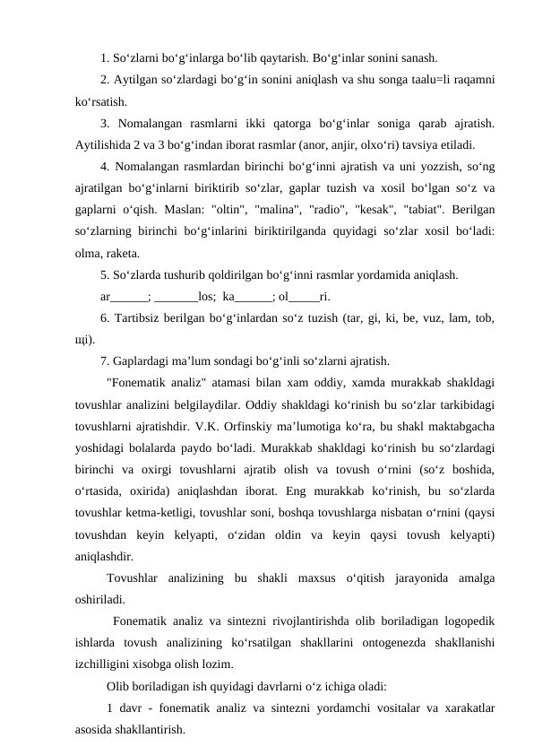 1. So‘zlarni bo‘g‘inlarga bo‘lib qaytarish. Bo‘g‘inlar sonini sanash. 
2. Aytilgan so‘zlardagi bo‘g‘in sonini aniqlash va shu songa taalu=li raqamni
ko‘rsatish. 
3.  Nomalangan  rasmlarni  ikki  qatorga  bo‘g‘inlar  soniga  qarab  ajratish.
Aytilishida 2 va 3 bo‘g‘indan iborat rasmlar (anor, anjir, olxo‘ri) tavsiya etiladi. 
4. Nomalangan rasmlardan birinchi bo‘g‘inni ajratish va uni yozzish, so‘ng
ajratilgan bo‘g‘inlarni biriktirib so‘zlar, gaplar tuzish va xosil bo‘lgan so‘z va
gaplarni o‘qish. Maslan:  "oltin", "malina", "radio", "kesak",  "tabiat". Berilgan
so‘zlarning birinchi  bo‘g‘inlarini  biriktirilganda  quyidagi  so‘zlar  xosil  bo‘ladi:
olma, raketa. 
5. So‘zlarda tushurib qoldirilgan bo‘g‘inni rasmlar yordamida aniqlash. 
ar______; _______los;  ka______; ol_____ri.
6. Tartibsiz berilgan bo‘g‘inlardan so‘z tuzish (tar, gi, ki, be, vuz, lam, tob,
щi). 
7. Gaplardagi ma’lum sondagi bo‘g‘inli so‘zlarni ajratish. 
"Fonematik analiz" atamasi bilan xam oddiy, xamda murakkab shakldagi
tovushlar analizini belgilaydilar. Oddiy shakldagi ko‘rinish bu so‘zlar tarkibidagi
tovushlarni ajratishdir. V.K. Orfinskiy ma’lumotiga ko‘ra, bu shakl maktabgacha
yoshidagi bolalarda paydo bo‘ladi. Murakkab shakldagi ko‘rinish bu so‘zlardagi
birinchi  va  oxirgi  tovushlarni  ajratib  olish  va  tovush  o‘rnini  (so‘z  boshida,
o‘rtasida,  oxirida)  aniqlashdan  iborat.  Eng  murakkab  ko‘rinish,  bu  so‘zlarda
tovushlar ketma-ketligi, tovushlar soni, boshqa tovushlarga nisbatan o‘rnini (qaysi
tovushdan  keyin  kelyapti,  o‘zidan  oldin  va  keyin  qaysi  tovush  kelyapti)
aniqlashdir. 
Tovushlar  analizining  bu  shakli  maxsus  o‘qitish  jarayonida  amalga
oshiriladi. 
 Fonematik analiz va sintezni rivojlantirishda olib boriladigan logopedik
ishlarda  tovush  analizining  ko‘rsatilgan  shakllarini  ontogenezda  shakllanishi
izchilligini xisobga olish lozim. 
Olib boriladigan ish quyidagi davrlarni o‘z ichiga oladi: 
1 davr - fonematik analiz va sintezni yordamchi vositalar va xarakatlar
asosida shakllantirish. 
