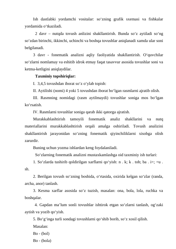 Ish  dastlabki  yordamchi  vositalar:  so‘zning  grafik  sxemasi  va  fishkalar
yordamida o‘tkaziladi. 
2 davr – nutqda tovush anlizini shakllantirish. Bunda so‘z aytiladi so‘ng
so‘zdan birinchi, ikkinchi, uchinchi va boshqa tovushlar aniqlanadi xamda ular soni
belgilanadi. 
3  davr  -  fonematik  analizni  aqliy  faoliyatida  shakllantirish.  O‘quvchilar
so‘zlarni nomlamay va eshitib idrok etmay faqat tasavvur asosida tovushlar soni va
ketma-ketligini aniqlaydilar. 
Taxminiy topshiriqlar: 
I.  3,4,5 tovushdan iborat so‘z o‘ylab topish:
II. Aytilishi (nomi) 4 yoki 5 tovushdan iborat bo‘lgan rasmlarni ajratib olish. 
III. Rasmning  nomidagi  (rasm  aytilmaydi)  tovushlar  soniga  mos  bo‘lgan
ko‘rsatish. 
IV. Rasmlarni tovushlar soniga qarab ikki qatorga ajratish. 
Murakkablashtirish  tamoyili  fonematik  analiz  shakllarini  va  nutq
materiallarini  murakkablashtirish  orqali  amalga  oshiriladi.  Tovush  analizini
shakllantirish  jarayonidan  so‘zning  fonematik  qiyinchiliklarni  xisobga  olish
zarurdir. 
Buning uchun yozma ishlardan keng foydalaniladi. 
So‘zlarning fonematik analizni mustaxkamlashga oid taxminiy ish turlari: 
1. So‘zlarda tushirib qoldirilgan xarflarni qo‘yish: n . k; k . tob; ba . i=; =u .
sh.   
2. Berilgan tovush so‘zning boshida, o‘rtasida, oxirida kelgan so‘zlar (randa,
archa, anor) tanlash.
3. Kesma xarflar asosida so‘z tuzish, masalan: ona, bola, lola, ruchka va
boshqalar.
 4. Gapdan ma’lum sonli tovushlar ishtirok etgan so‘zlarni tanlash, og‘zaki
aytish va yozib qo‘yish.
5. Bo‘g‘inga turli sondagi tovushlarni qo‘shib borib, so‘z xosil qilish.
Masalan: 
Bo - (bol)
Bo - (bola)
