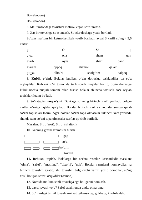 Bo - (bodom)
Bo - (bo\bon)
6. Ma’lumsondagi tovushlar ishtirok etgan so‘z tanlash.
7. Xar bir tovushga so‘z tanlash. So‘zlar doskaga yozib boriladi.
So‘zlar ma’lum bir ketma-ketlikda yozib boriladi: avval 3 xarfli so‘ng 4,5,6
xarfli:
g‘
O
Sh
q
g‘oz 
ona
sham
      qon
g‘arb
oyna
sharf
      qand
g‘aram
oppoq
shamol
      qalam
g‘ijjak
olho‘ri
sholg‘om
      qalpoq
8.  Kubik  o‘yini.  Bolalar  kubikni  o‘yin  doirasiga  tashlaydilar  va so‘z
o‘ylaydilar. Kubikni to‘rt tomonida turli sonda nuqtalar bo‘lib, o‘yin doirasiga
kubik nechta nuqtali tomoni bilan tushsa bolalar shuncha tovushli so‘z o‘ylab
topishlari lozim bo‘ladi.
9. So‘z-topishmoq o‘yini. Doskaga so‘zning birinchi xarfi yoziladi, qolgan
xarflar o‘rniga nqtalar qo‘yiladi. Bolalar birinchi xarf va nuqtalar soniga qarab
so‘zni topishlari lozim. Agar bolalar so‘zni topa olmasalar ikkinchi xarf yoziladi,
shunda xam so‘zni topa olmasalar xarflar qo‘shib boriladi. 
Masalan: S. . . (soat), Sh. . . (shaftoli).
10. Gapning grafik sxemasini tuzish
                                            gap
                              so‘z
                           bo‘g‘in
     . .     . .      . . .    . .           tovush.
11.  Rebusni  topish. Bolalarga  bir  nechta  rasmlar  ko‘rsatiladi;  masalan:
"olma", "sabzi", "mashina", "olxo‘ri", "nok". Bolalar rasmlarni nomlaydilar va
birinchi tovushni ajratib, shu tovushni belgilovchi xarfni yozib boradilar, so‘ng
xosil bo‘lgan so‘zni o‘qiydilar (osmon).
12. Nomida ma’lum sonli tovushga ega bo‘lganni nomlash.
13. qaysi tovush yo‘q? Sabzi-abzi, randa-anda, olma-oma.
14. So‘zlardagi bir xil tovushlarni ayt: gilos-saroy, gul-barg, kitob-laylak.
