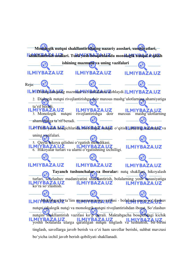  
 
 
 
 
 
Monologik nutqni shakllantirishning nazariy asoslari, xususiyatlari, 
shakllantirish usullari. Turli yosh bosqichlarida monologik nutqni o‘qitish 
ishining mazmuni va uning vazifalari 
 
 
Reja: 
1. Diolog nutqning mazmuni va vazifalarini izohlaydi. 
2. Dialogik nutqni rivojlantirishga doir maxsus mashg‘ulotlarning ahamiyatiga 
ta’rif beradi. 
3. Monologik 
nutqni 
rivojlantirishga 
doir 
maxsus 
mashg‘ulotlarning 
ahamiyatiga ta’rif beradi. 
4. Turli yosh bosqichlarida monologik nutqni o‘qitish ishining mazmuni va 
uning vazifalari. 
5. Qayta hikoya qilishni o‘rgatish metodikasi. 
6. Hikoyalar turlari va ularni o‘rgatishning izchilligi. 
 
Tayanch tushunchalar va iboralar: nutq shakllari, hikoyalash 
turlari, so‘zlashuv madaniyatini shakllantirish, bolalarning yosh xususiyatiga 
ko‘ra so‘zlashish. 
 
Maktabgacha ta’lim muassasasining vazifasi - bolalarda ravon so‘zlashuv 
nutqni (dialogik nutq) va monologik nutqni rivojlantirishdan iborat. So‘zlashuv 
nutqini shakllantirish vazifasi ko‘p qirrali. Maktabgacha bosqichdagi kichik 
yoshli bolalarda ularga qaratilgan nutqni tinglash va tushunish, bir-birini 
tinglash, savollarga javob berish va o‘zi ham savollar berishi, suhbat mavzusi 
bo‘yicha izchil javob berish qobiliyati shakllanadi. 
