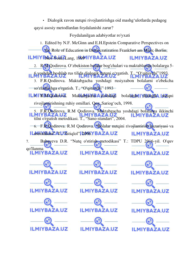  
 
• Dialogik ravon nutqni rivojlantirishga oid mashg‘ulotlarda pedagog 
qaysi asosiy metodlardan foydalanishi zarur? 
Foydalanilgan adabiyotlar ro'yxati 
1. Edited by N.F. McGinn and E.H.Epstein Comparative Perspectives on 
the Role of Education in Democratization Frankfurt am Main; Berlin; 
Nev York; Lang, 1999 
2. R.M.Qodirova. O‘zbekiston bolalar bog'chalari va maktablarida bolalarga 5-
6 yoshdan boshlab rus tilida dialogik nutqni o‘rgatish. T., “O‘qituvchi”1993. 
3. F.R.Qodirova. Maktabgacha yoshdagi rusiyzabon bolalarni o'zbekcha 
so'zlashishga o'rgatish. T., “O'qituvchi” 1993 
4. R.M.Qodirova. 
Maktabgacha 
yoshdagi 
bolalarda 
dialogik 
nutqni 
rivojlantirishning ruhiy omillari. Qoz.,Sariog‘och, 1998. 
5. F.R.Qodirova. R.M Qodirova. Maktabgacha yoshdagi bolalarga ikkinchi 
tilni o'rgatish metodikasi. T., “Sano-standart”, 2004. 
6. F.R.Qodirova. R.M Qodirova. “Bolalar nutqini rivojlantirish nazariyasi va 
metodikasi”. T., “Istiqlol”, 2006. 
7. 
Babayeva D.R. “Nutq o'stirish metodikasi” T.: TDPU 2016-yil. O'quv 
qo'llanma 
