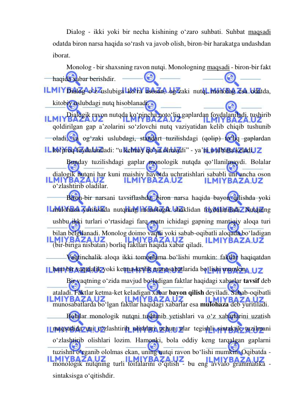  
 
Dialog - ikki yoki bir necha kishining o‘zaro suhbati. Suhbat maqsadi 
odatda biron narsa haqida so‘rash va javob olish, biron-bir harakatga undashdan 
iborat. 
Monolog - bir shaxsning ravon nutqi. Monologning maqsadi - biron-bir fakt 
haqida xabar berishdir. 
Dialog o‘z uslubiga ko‘ra asosan, og‘zaki nutq, monolog esa odatda, 
kitobiy uslubdagi nutq hisoblanadi. 
Dialogik ravon nutqda ko‘pincha noto‘liq gaplardan foydalaniladi, tushirib 
qoldirilgan gap a’zolarini so‘zlovchi nutq vaziyatidan kelib chiqib tushunib 
oladi, va og‘zaki uslubdagi, standart tuzilishdagi (qolip) to‘liq gaplardan 
ko‘proq foydalaniladi: “u kelmay qo‘ya olmaydi” - ya’ni u albatta keladi. 
Bunday tuzilishdagi gaplar monologik nutqda qo‘llanilmaydi. Bolalar 
dialogik nutqni har kuni maishiy hayotda uchratishlari sababli uni ancha oson 
o‘zlashtirib oladilar. 
Biron-bir narsani tavsiflashda, biron narsa haqida bayon qilishda yoki 
mulohaza yuritishda nutqning monologik shaklidan foydalaniladi. Nutqning 
ushbu ikki turlari o‘rtasidagi farq matn ichidagi gapning mantiqiy aloqa turi 
bilan belgilanadi. Monolog doimo vaqtli yoki sabab-oqibatli aloqada bo‘ladigan 
(bir-biriga nisbatan) borliq faktlari haqida xabar qiladi. 
Vaqtinchalik aloqa ikki tomonlama bo‘lishi mumkin: faktlar haqiqatdan 
ham bir vaqtdalik yoki ketma-ketlik munosabatlarida bo‘lishi mumkin. 
Bir vaqtning o‘zida mavjud bo‘ladigan faktlar haqidagi xabarlar tavsif deb 
ataladi. Faktlar ketma-ket keladigan xabar bayon qilish deyiladi. Sabab-oqibatli 
munosabatlarda bo‘lgan faktlar haqidagi xabarlar esa mulohaza deb yuritiladi. 
Bolalar monologik nutqni tushunib yetishlari va o‘z xabarlarini uzatish 
maqsadida uni o‘zlashtirib olishlari uchun ular tegishli sintaktik tuzilmani 
o‘zlashtirib olishlari lozim. Hamonki, bola oddiy keng tarqalgan gaplarni 
tuzishni o‘rganib ololmas ekan, uning nutqi ravon bo‘lishi mumkin. Oqibatda - 
monologik nutqning turli toifalarini o‘qitish - bu eng avvalo grammatika - 
sintaksisga o‘qitishdir. 
