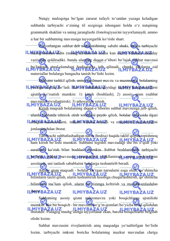  
 
Nutqiy muloqotga bo‘lgan zarurat tufayli to‘satdan yuzaga keladigan 
suhbatda tarbiyachi o‘zining til sezgisiga ishongani holda o‘z nutqining 
grammatik shaklini va uning jaranglashi (fonologiyasi)ni tayyorlamaydi, ammo 
u har bir suhbatning mavzusiga tayyorgarlik ko‘rishi shart. 
Tayyorlangan suhbat deb nomlanishining sababi shuki, bunda tarbiyachi 
mashg‘ulotdan oldin (mashg‘ulotdan bir necha kun oldin) bolalarni shunday 
vaziyatda qoldiradiki, bunda ularning diqqat-e’tibori bo‘lajak suhbat mavzusi 
bo‘ladigan atrof-olamdagi hodisalarga jalb qilinadi, chunki faktlarga oid 
materiallar bolalarga bungacha tanish bo‘lishi lozim. 
Suhbatni tashkil qilish, uning tuzilmasi mavzu va mazmunga, bolalarning 
yoshiga bog‘liq bo‘ladi. Har bir suhbatda quyidagi tarkibiy komponentlarni 
ajratib ko‘rsatish mumkin: 1) kirish (boshlash); 2) asosiy qism (suhbat 
mavzusini rivojlantirish); 3) nihoyasiga yetish. 
Kirish maqsadi bolalarning diqqat-e’tiborini suhbat mavzusiga jalb qilish, 
ularda suhbatda ishtirok etish xohishini paydo qilish, bolalar xotirasida ilgari 
olingan taassurotlarni, imkoni boricha obrazli va emotsional taassurotlarni 
jonlantirishdan iborat. 
Tarbiyachi suhbatlashadigan narsa (hodisa) haqida taklif qilgan topishmoq 
ham kirish bo‘lishi mumkin. Suhbatni tegishli mavzudagi she’rni o‘qish yoki 
suratlarni ko‘rish bilan boshlash mumkin. Suhbat boshlanishida tarbiyachi 
bo‘lajak suhbat mavzusini (maqsadini) shakllantiradi, uning muhimligini 
asoslaydi, uni tanlash sabablarini bolalarga tushuntirib beradi. 
Asosiy qism maqsadi - bolalar ko‘rgan narsalarni esga olish, qo‘shimcha 
bilimlarni taxlil qilish, ularni tushuntirish hisobiga chuqurlashtirish, qo‘shimcha 
bilimlarni ma’lum qilish, ularni bir tizimga keltirish va mustahkamlashdan 
iborat. 
Suhbatning asosiy qismi mikromavzu yoki bosqichlarga ajratilishi 
mumkin. Har bir bosqich - bir mavzuni bo‘g‘in qismlari bo‘yicha taxlil qilishdan 
iboratdir. Pedagog mashg‘ulotga tayyorlanar ekan, barcha bosqichlarni belgilab 
olishi lozim. 
Suhbat mavzusini rivojlantirish aniq maqsadga yo‘naltirilgan bo‘lishi 
lozim, tarbiyachi imkoni boricha bolalarning mazkur mavzudan chetga 
