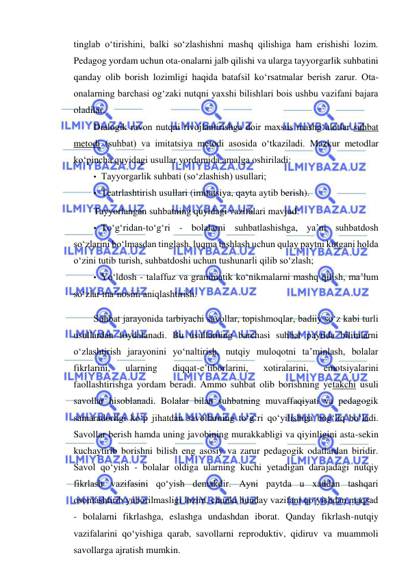  
 
tinglab o‘tirishini, balki so‘zlashishni mashq qilishiga ham erishishi lozim. 
Pedagog yordam uchun ota-onalarni jalb qilishi va ularga tayyorgarlik suhbatini 
qanday olib borish lozimligi haqida batafsil ko‘rsatmalar berish zarur. Ota-
onalarning barchasi og‘zaki nutqni yaxshi bilishlari bois ushbu vazifani bajara 
oladilar. 
Dialogik ravon nutqni rivojlantirishga doir maxsus mashg‘ulotlar suhbat 
metodi (suhbat) va imitatsiya metodi asosida o‘tkaziladi. Mazkur metodlar 
ko‘pincha quyidagi usullar yordamida amalga oshiriladi: 
• Tayyorgarlik suhbati (so‘zlashish) usullari; 
• Teatrlashtirish usullari (imitatsiya, qayta aytib berish). 
Tayyorlangan suhbatning quyidagi vazifalari mavjud: 
• To‘g‘ridan-to‘g‘ri - bolalarni suhbatlashishga, ya’ni suhbatdosh 
so‘zlarini bo‘lmasdan tinglash, luqma tashlash uchun qulay paytni kutgani holda 
o‘zini tutib turish, suhbatdoshi uchun tushunarli qilib so‘zlash; 
• Yo‘ldosh - talaffuz va grammatik ko‘nikmalarni mashq qilish, ma’lum 
so‘zlar ma’nosini aniqlashtirish. 
Suhbat jarayonida tarbiyachi savollar, topishmoqlar, badiiy so‘z kabi turli 
usullardan foydalanadi. Bu usullarning barchasi suhbat paytida bilimlarni 
o‘zlashtirish jarayonini yo‘naltirish, nutqiy muloqotni ta’minlash, bolalar 
fikrlarini, 
ularning 
diqqat-e’tiborlarini, 
xotiralarini, 
emotsiyalarini 
faollashtirishga yordam beradi. Ammo suhbat olib borishning yetakchi usuli 
savollar hisoblanadi. Bolalar bilan suhbatning muvaffaqiyati va pedagogik 
samaradorligi ko‘p jihatdan savollarning to‘g‘ri qo‘yilishiga bog‘liq bo‘ladi. 
Savollar berish hamda uning javobining murakkabligi va qiyinligini asta-sekin 
kuchaytirib borishni bilish eng asosiy va zarur pedagogik odatlardan biridir. 
Savol qo‘yish - bolalar oldiga ularning kuchi yetadigan darajadagi nutqiy 
fikrlash vazifasini qo‘yish demakdir. Ayni paytda u xaddan tashqari 
osonlashtirib yuborilmasligi lozim, chunki bunday vazifani qo‘yishdan maqsad 
- bolalarni fikrlashga, eslashga undashdan iborat. Qanday fikrlash-nutqiy 
vazifalarini qo‘yishiga qarab, savollarni reproduktiv, qidiruv va muammoli 
savollarga ajratish mumkin. 
