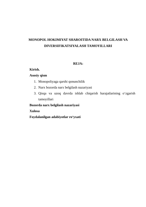 MONOPOL HOKIMIYAT SHAROITIDA NARX BELGILASH VA
DIVERSIFIKATSIYALASH TAMOYILLARI
REJA:
Kirish.
Asosiy qism
1. Monopoliyaga qarshi qonunchilik 
2. Narx bozorda narx belgilash nazariyasi
3. Qisqa  va  uzoq  davrda  ishlab  chiqarish  harajatlarining  o‘zgarish
tamoyillari
Bozorda narx belgilash nazariyasi
Xulosa
Foydalanilgan adabiyotlar ro‘yxati
