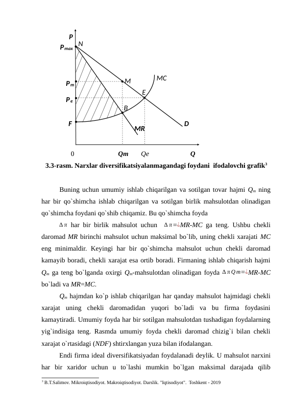 0 
Qm 
Qe 
  
Q 
3.3-rasm. Narxlar diversifikatsiyalanmagandagi foydani  ifodalovchi grafik3
 
Buning uchun umumiy ishlab chiqarilgan va sotilgan tovar hajmi Qm ning
har bir qo`shimcha ishlab chiqarilgan va sotilgan birlik mahsulotdan olinadigan
qo`shimcha foydani qo`shib chiqamiz. Bu qo`shimcha foyda 
∆ π har bir birlik mahsulot uchun   ∆ π=¿MR-MC ga teng. Ushbu chekli
daromad MR birinchi mahsulot uchun maksimal bo`lib, uning chekli xarajati MC
eng minimaldir. Keyingi  har  bir  qo`shimcha  mahsulot  uchun chekli  daromad
kamayib boradi, chekli xarajat esa ortib boradi. Firmaning ishlab chiqarish hajmi
Qm ga teng bo`lganda oxirgi Qm-mahsulotdan olinadigan foyda ∆ π Qm=¿MR-MC
bo`ladi va MR=MC.  
Qm hajmdan ko`p ishlab chiqarilgan har qanday mahsulot hajmidagi chekli
xarajat  uning  chekli  daromadidan  yuqori  bo`ladi  va  bu  firma  foydasini
kamaytiradi. Umumiy foyda har bir sotilgan mahsulotdan tushadigan foydalarning
yig`indisiga teng. Rasmda umumiy foyda chekli daromad chizig`i bilan chekli
xarajat o`rtasidagi (NDF) shtirxlangan yuza bilan ifodalangan. 
Endi firma ideal diversifikatsiyadan foydalanadi deylik. U mahsulot narxini
har  bir  xaridor  uchun  u  to`lashi  mumkin  bo`lgan  maksimal  darajada  qilib
3 B.T.Salimov. Mikroiqtisodiyot. Makroiqtisodiyot. Darslik. "Iqtisodiyot".  Toshkent - 2019
 
 
 
 
 
 
 
 
 
 
 
 
B 
P 
N 
Pmax 
MC 
M 
Pm 
E 
Pe 
F  
MR 
D 
