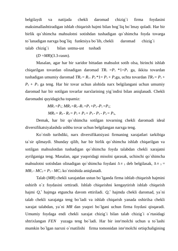 belgilaydi  va  natijada  chekli  daromad  chizig`i  firma  foydasini
maksimallashtiradigan ishlab chiqarish hajmi bilan bog`liq bo`lmay qoladi. Har bir
birlik  qo`shimcha  mahsulotni  sotishdan  tushadigan  qo`shimcha  foyda  tovarga
to`lanadigan narxga bog`liq   funktsiya bo`lib, chekli 
daromad 
chizig`i
 
talab chizig`i 
bilan ustma-ust 
tushadi 
(D =MR)(3.3-rasm). 
Masalan, agar har bir xaridor bittadan mahsulot sotib olsa, birinchi ishlab
chiqarilgan  tovardan  olinadigan  daromad  TR1  =P1  *1=P1 ga,  ikkita  tovardan
tushadigan umumiy daromad TR2 = R1+ P2 *1= P1 + P2ga, uchta tovardan TR3 = P1 +
P2  +  P3 ga teng. Har bir tovar uchun alohida narx belgilangani uchun umumiy
daromad har bir sotilgan tovarlar narxlarining yig`indisi bilan aniqlanadi. Chekli
daromadni quyidagicha topamiz: 
MR1 =P1; MR2 =R2 -R1 =P1 +P2 -P1 =P2; 
MR3 = R3 - R2 = P1 + P2 + P3 - P1 - P2 = P3, 
Demak,  har  bir  qo`shimcha  sotilgan  tovarning  chekli  daromadi  ideal
diversifikatsiyalashda ushbu tovar uchun belgilangan narxga teng. 
Ko`rinib  turibdiki,  narx  diversifikatsiyasi  firmaning  xarajatlari  tarkibiga
ta`sir qilmaydi. Shunday qilib, har bir birlik qo`shimcha ishlab chiqarilgan va
sotilgan  mahsulotdan  tushadigan  qo`shimcha  foyda  talabdan  chekli  xarajatni
ayrilganiga teng. Masalan, agar yuqoridagi misolni qarasak, uchinchi qo`shimcha
mahsulotni sotishdan olinadigan qo`shimcha foydani ∆ π 3 deb belgilasak, ∆ π 3  =
MR3 - MC3 = P3 - MC3 ko`rinishida aniqlanadi. 
Talab (MR) chekli xarajatdan ustun bo`lganda firma ishlab chiqarish hajmini
oshirib o`z foydasini orttiradi. Ishlab chiqarishni kengaytirish ishlab chiqarish
hajmi  Qe
* hajmga etguncha davom ettiriladi.  Qe
* hajmda chekli daromad, ya`ni
talab chekli xarajatga teng bo`ladi va ishlab chiqarish yanada oshirilsa chekli
xarajat talabdan, ya`ni  MR dan yuqori bo`lgani uchun firma foydasi qisqaradi.
Umumiy  foydaga  endi  chekli  xarajat  chizig`i  bilan  talab  chizig`i  o`rtasidagi
shtrixlangan  FEN  yuzaga teng bo`ladi. Har bir  iste′molchi  uchun u to`lashi
mumkin bo`lgan narxni o`rnatilishi   firma tomonidan iste′molchi ortiqchaligining
