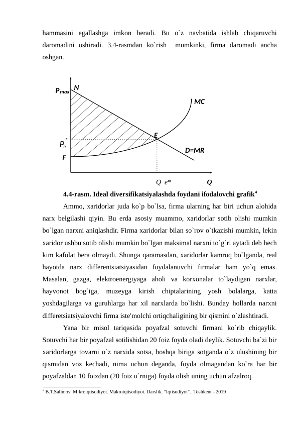 hammasini  egallashga  imkon  beradi.  Bu  o`z  navbatida  ishlab  chiqaruvchi
daromadini  oshiradi.  3.4-rasmdan  ko`rish   mumkinki,  firma  daromadi  ancha
oshgan. 
 
 
Q  e*
Q 
4.4-rasm. Ideal diversifikatsiyalashda foydani ifodalovchi grafik4
Ammo, xaridorlar juda ko`p bo`lsa, firma ularning har biri uchun alohida
narx belgilashi qiyin. Bu erda asosiy muammo, xaridorlar sotib olishi mumkin
bo`lgan narxni aniqlashdir. Firma xaridorlar bilan so`rov o`tkazishi mumkin, lekin
xaridor ushbu sotib olishi mumkin bo`lgan maksimal narxni to`g`ri aytadi deb hech
kim kafolat bera olmaydi. Shunga qaramasdan, xaridorlar kamroq bo`lganda, real
hayotda  narx  differentsiatsiyasidan  foydalanuvchi  firmalar  ham  yo`q  emas.
Masalan,  gazga,  elektroenergiyaga  aholi  va  korxonalar  to`laydigan  narxlar,
hayvonot  bog`iga,  muzeyga  kirish  chiptalarining  yosh  bolalarga,  katta
yoshdagilarga va guruhlarga har xil narxlarda bo`lishi. Bunday hollarda narxni
differetsiatsiyalovchi firma iste′molchi ortiqchaligining bir qismini o`zlashtiradi.  
Yana  bir  misol  tariqasida  poyafzal  sotuvchi  firmani  ko`rib  chiqaylik.
Sotuvchi har bir poyafzal sotilishidan 20 foiz foyda oladi deylik. Sotuvchi ba`zi bir
xaridorlarga tovarni o`z narxida sotsa, boshqa biriga sotganda o`z ulushining bir
qismidan voz kechadi, nima uchun deganda, foyda olmagandan ko`ra har bir
poyafzaldan 10 foizdan (20 foiz o`rniga) foyda olish uning uchun afzalroq. 
4 B.T.Salimov. Mikroiqtisodiyot. Makroiqtisodiyot. Darslik. "Iqtisodiyot".  Toshkent - 2019
 
 
 
 
 
 
 
 
 
 
N 
Pmax 
MC  
E  
Pe
*
 
D=MR  
F  

