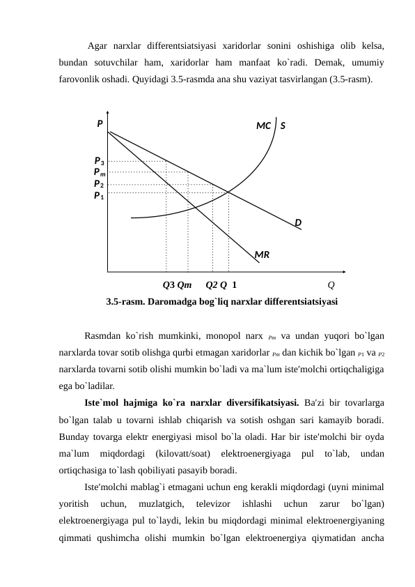 Agar  narxlar  differentsiatsiyasi  xaridorlar  sonini  oshishiga  olib  kelsa,
bundan  sotuvchilar  ham,  xaridorlar  ham  manfaat  ko`radi.  Demak,  umumiy
farovonlik oshadi. Quyidagi 3.5-rasmda ana shu vaziyat tasvirlangan (3.5-rasm). 
 
Q3 Qm 
Q2 Q  1 
Q 
3.5-rasm. Daromadga bog`liq narxlar differentsiatsiyasi
 
Rasmdan ko`rish mumkinki, monopol narx  Pm va undan yuqori bo`lgan
narxlarda tovar sotib olishga qurbi etmagan xaridorlar Pm dan kichik bo`lgan P1 va P2
narxlarda tovarni sotib olishi mumkin bo`ladi va ma`lum iste′molchi ortiqchaligiga
ega bo`ladilar. 
Iste`mol hajmiga ko`ra narxlar diversifikatsiyasi.  Ba′zi bir tovarlarga
bo`lgan talab u tovarni ishlab chiqarish va sotish oshgan sari kamayib boradi.
Bunday tovarga elektr energiyasi misol bo`la oladi. Har bir iste′molchi bir oyda
ma`lum  miqdordagi  (kilovatt/soat)  elektroenergiyaga  pul  to`lab,  undan
ortiqchasiga to`lash qobiliyati pasayib boradi. 
Iste′molchi mablag`i etmagani uchun eng kerakli miqdordagi (uyni minimal
yoritish  uchun,  muzlatgich,  televizor  ishlashi  uchun  zarur  bo`lgan)
elektroenergiyaga pul to`laydi, lekin bu miqdordagi minimal elektroenergiyaning
qimmati  qushimcha  olishi  mumkin  bo`lgan  elektroenergiya  qiymatidan  ancha
 
 
 
 
 
 
 
 
 
 
 
 
 
P3 
S 
MC  
Pm 
P2 
P1 
D 
MR 
P 
