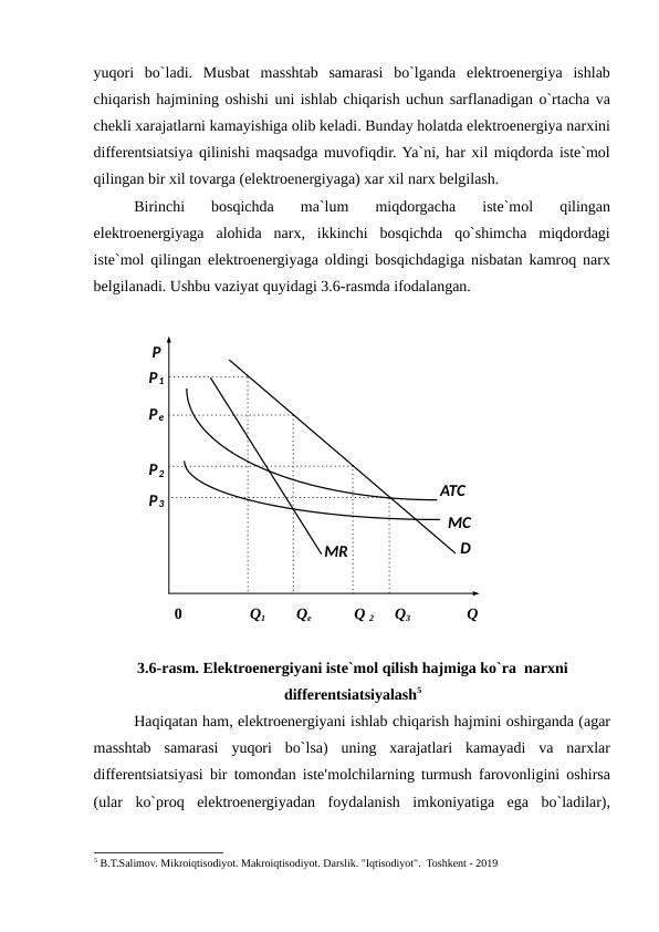 yuqori  bo`ladi.  Musbat  masshtab  samarasi  bo`lganda  elektroenergiya  ishlab
chiqarish hajmining oshishi uni ishlab chiqarish uchun sarflanadigan o`rtacha va
chekli xarajatlarni kamayishiga olib keladi. Bunday holatda elektroenergiya narxini
differentsiatsiya qilinishi maqsadga muvofiqdir. Ya`ni, har xil miqdorda iste`mol
qilingan bir xil tovarga (elektroenergiyaga) xar xil narx belgilash. 
Birinchi  bosqichda  ma`lum  miqdorgacha  iste`mol  qilingan
elektroenergiyaga  alohida  narx,  ikkinchi  bosqichda  qo`shimcha  miqdordagi
iste`mol qilingan elektroenergiyaga oldingi bosqichdagiga nisbatan kamroq narx
belgilanadi. Ushbu vaziyat quyidagi 3.6-rasmda ifodalangan.  
 
 
0 
Q1 
Qe 
Q 2 
Q3 
Q 
 
3.6-rasm. Elektroenergiyani iste`mol qilish hajmiga ko`ra  narxni
differentsiatsiyalash5
Haqiqatan ham, elektroenergiyani ishlab chiqarish hajmini oshirganda (agar
masshtab  samarasi  yuqori  bo`lsa)  uning  xarajatlari  kamayadi  va  narxlar
differentsiatsiyasi bir tomondan iste′molchilarning turmush farovonligini oshirsa
(ular  ko`proq  elektroenergiyadan  foydalanish  imkoniyatiga  ega  bo`ladilar),
5 B.T.Salimov. Mikroiqtisodiyot. Makroiqtisodiyot. Darslik. "Iqtisodiyot".  Toshkent - 2019
 
 
 
 
 
 
 
 
 
 
 
 
 
MR 
P 
P1 
Pe 
P2 
ATC  
P3 
MC  
D 

