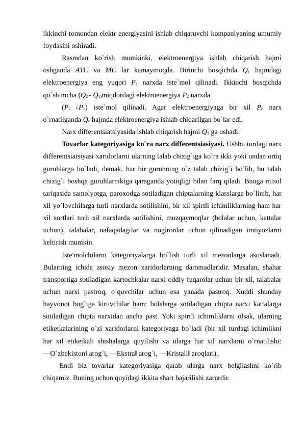 ikkinchi tomondan elektr energiyasini ishlab chiqaruvchi kompaniyaning umumiy
foydasini oshiradi. 
Rasmdan  ko`rish  mumkinki,  elektroenergiya  ishlab  chiqarish  hajmi
oshganda  ATC va  MC lar  kamaymoqda.  Birinchi  bosqichda  Q1 hajmdagi
elektroenergiya  eng  yuqori  P1 narxda  iste`mol  qilinadi.  Ikkinchi  bosqichda
qo`shimcha (Q2 - Q1)miqdordagi elektroenergiya P2 narxda 
(P2
 ¿P1) iste`mol  qilinadi.  Agar  elektroenergiyaga  bir  xil  Pe narx
o`rnatilganda Qe hajmda elektroenergiya ishlab chiqarilgan bo`lar edi. 
Narx differentsiatsiyasida ishlab chiqarish hajmi Q3 ga oshadi. 
Tovarlar kategoriyasiga ko`ra narx differentsiasiyasi. Ushbu turdagi narx
differentsiatsiyasi xaridorlarni ularning talab chizig`iga ko`ra ikki yoki undan ortiq
guruhlarga bo`ladi, demak, har bir guruhning o`z talab chizig`i bo`lib, bu talab
chizig`i boshqa guruhlarnikiga qaraganda yotiqligi bilan farq qiladi. Bunga misol
tariqasida samolyotga, paroxodga sotiladigan chiptalarning klasslarga bo`linib, har
xil yo`lovchilarga turli narxlarda sotilishini, bir xil spirtli ichimliklarning ham har
xil sortlari turli xil narxlarda sotilishini, muzqaymoqlar (bolalar uchun, kattalar
uchun),  talabalar,  nafaqadagilar  va  nogironlar  uchun  qilinadigan  imtiyozlarni
keltirish mumkin. 
Iste′molchilarni  kategoriyalarga  bo`lish  turli  xil  mezonlarga  asoslanadi.
Bularning ichida asosiy mezon xaridorlarning daromadlaridir. Masalan, shahar
transportiga sotiladigan kartochkalar narxi oddiy fuqarolar uchun bir xil, talabalar
uchun  narxi  pastroq,  o`quvchilar  uchun  esa  yanada  pastroq.  Xuddi  shunday
hayvonot bog`iga kiruvchilar ham: bolalarga sotiladigan chipta narxi kattalarga
sotiladigan chipta narxidan ancha past. Yoki spirtli ichimliklarni olsak, ularning
etiketkalarining o`zi xaridorlarni kategoriyaga bo`ladi (bir xil turdagi ichimlikni
har xil etiketkali shishalarga quyilishi va ularga har xil narxlarni o`rnatilishi:
―O`zbekiston‖ arog`i, ―Ekstra‖ arog`i, ―Kristall‖ aroqlari). 
Endi  biz  tovarlar  kategoriyasiga  qarab  ularga  narx  belgilashni  ko`rib
chiqamiz. Buning uchun quyidagi ikkita shart bajarilishi zarurdir. 
